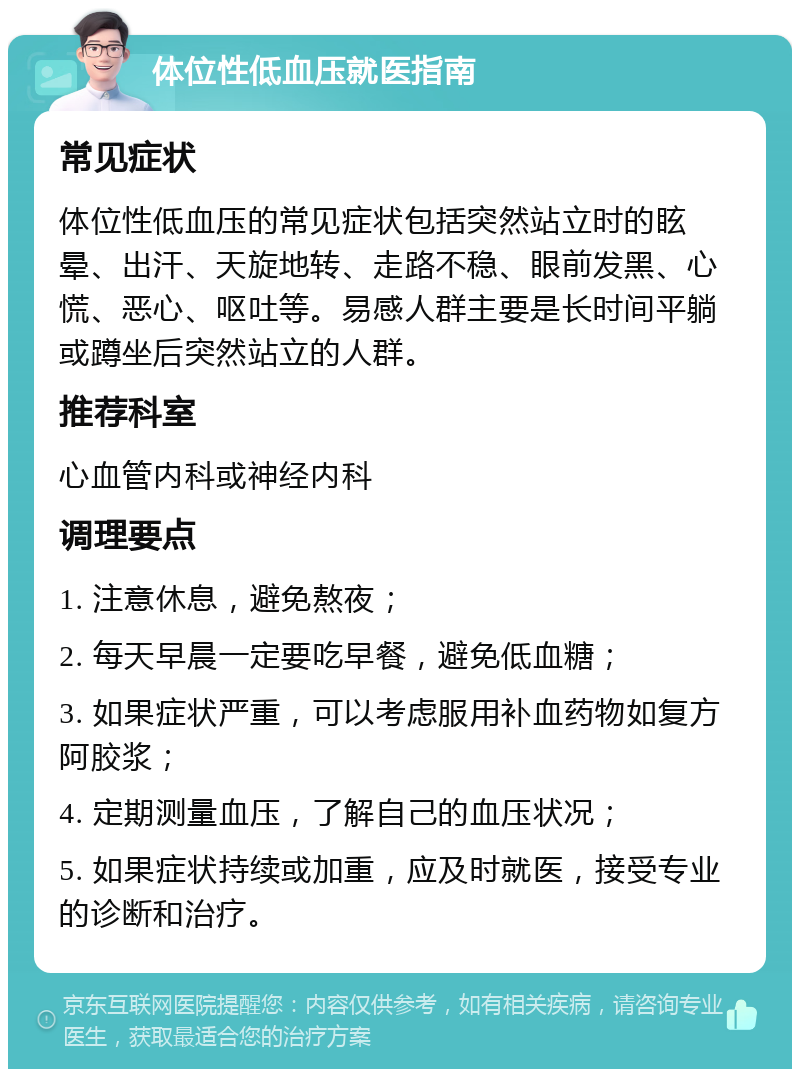 体位性低血压就医指南 常见症状 体位性低血压的常见症状包括突然站立时的眩晕、出汗、天旋地转、走路不稳、眼前发黑、心慌、恶心、呕吐等。易感人群主要是长时间平躺或蹲坐后突然站立的人群。 推荐科室 心血管内科或神经内科 调理要点 1. 注意休息，避免熬夜； 2. 每天早晨一定要吃早餐，避免低血糖； 3. 如果症状严重，可以考虑服用补血药物如复方阿胶浆； 4. 定期测量血压，了解自己的血压状况； 5. 如果症状持续或加重，应及时就医，接受专业的诊断和治疗。