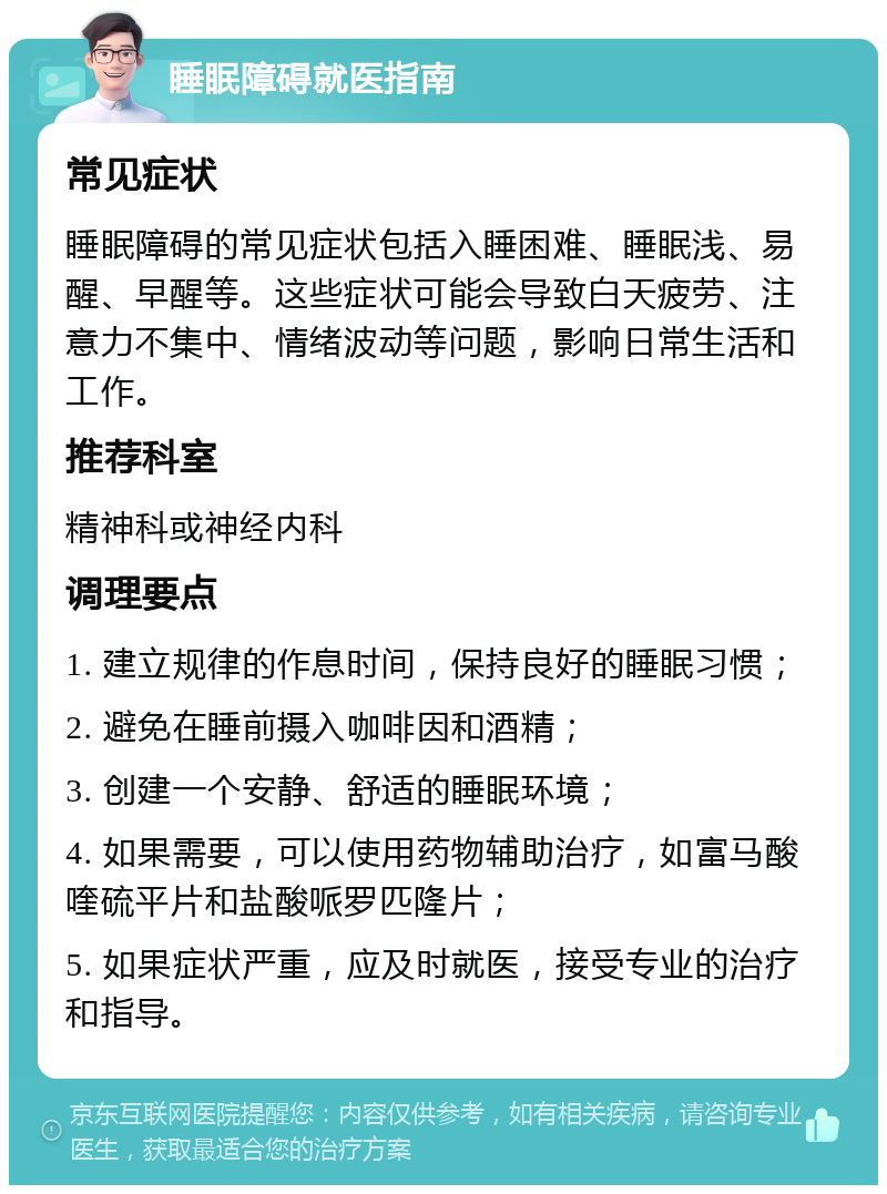 睡眠障碍就医指南 常见症状 睡眠障碍的常见症状包括入睡困难、睡眠浅、易醒、早醒等。这些症状可能会导致白天疲劳、注意力不集中、情绪波动等问题，影响日常生活和工作。 推荐科室 精神科或神经内科 调理要点 1. 建立规律的作息时间，保持良好的睡眠习惯； 2. 避免在睡前摄入咖啡因和酒精； 3. 创建一个安静、舒适的睡眠环境； 4. 如果需要，可以使用药物辅助治疗，如富马酸喹硫平片和盐酸哌罗匹隆片； 5. 如果症状严重，应及时就医，接受专业的治疗和指导。