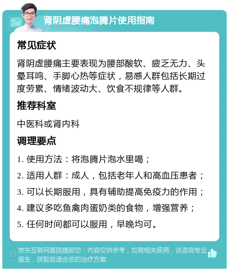 肾阴虚腰痛泡腾片使用指南 常见症状 肾阴虚腰痛主要表现为腰部酸软、疲乏无力、头晕耳鸣、手脚心热等症状，易感人群包括长期过度劳累、情绪波动大、饮食不规律等人群。 推荐科室 中医科或肾内科 调理要点 1. 使用方法：将泡腾片泡水里喝； 2. 适用人群：成人，包括老年人和高血压患者； 3. 可以长期服用，具有辅助提高免疫力的作用； 4. 建议多吃鱼禽肉蛋奶类的食物，增强营养； 5. 任何时间都可以服用，早晚均可。