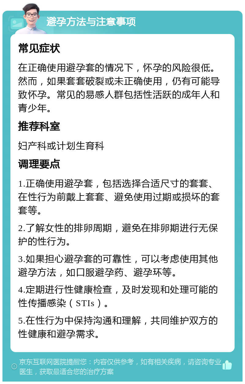 避孕方法与注意事项 常见症状 在正确使用避孕套的情况下，怀孕的风险很低。然而，如果套套破裂或未正确使用，仍有可能导致怀孕。常见的易感人群包括性活跃的成年人和青少年。 推荐科室 妇产科或计划生育科 调理要点 1.正确使用避孕套，包括选择合适尺寸的套套、在性行为前戴上套套、避免使用过期或损坏的套套等。 2.了解女性的排卵周期，避免在排卵期进行无保护的性行为。 3.如果担心避孕套的可靠性，可以考虑使用其他避孕方法，如口服避孕药、避孕环等。 4.定期进行性健康检查，及时发现和处理可能的性传播感染（STIs）。 5.在性行为中保持沟通和理解，共同维护双方的性健康和避孕需求。