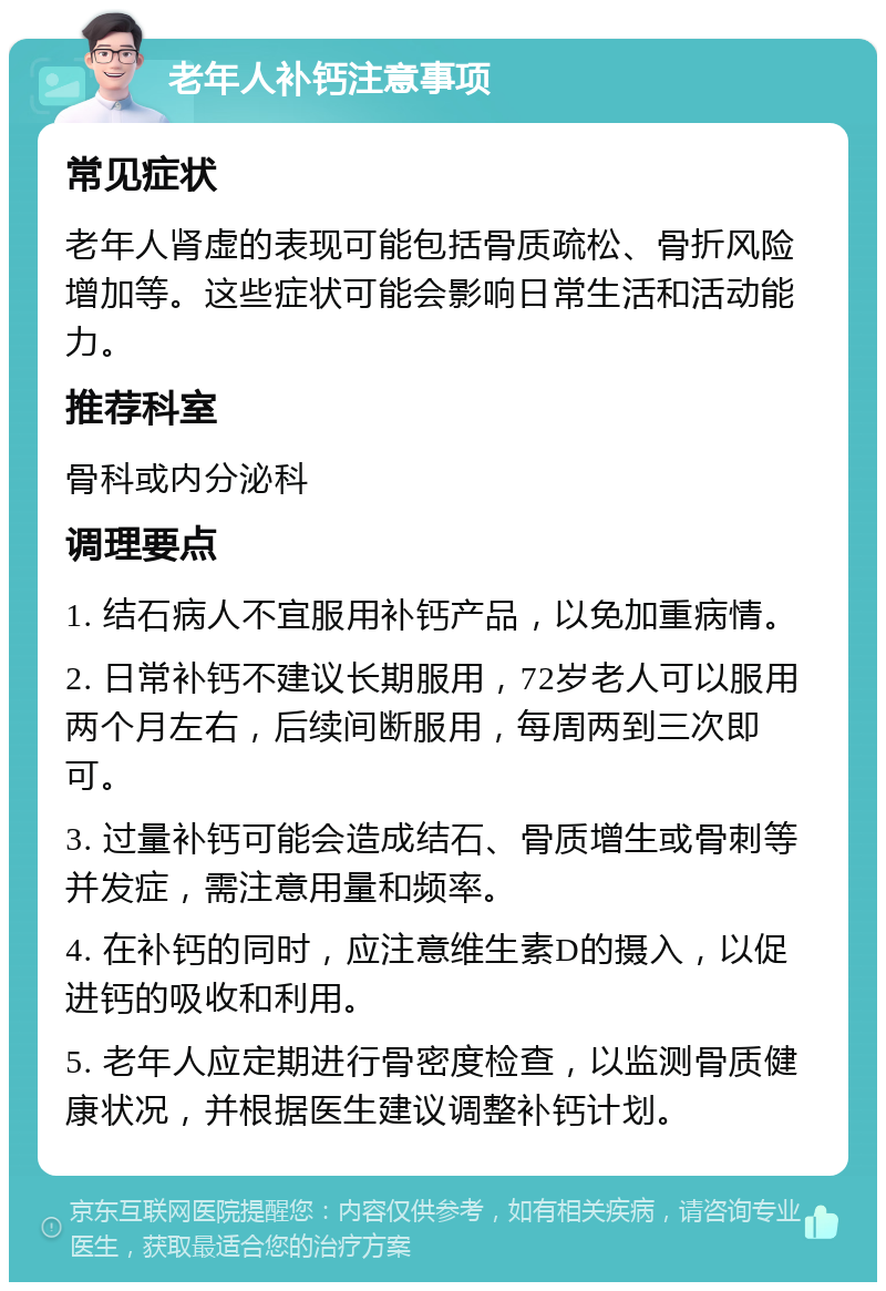 老年人补钙注意事项 常见症状 老年人肾虚的表现可能包括骨质疏松、骨折风险增加等。这些症状可能会影响日常生活和活动能力。 推荐科室 骨科或内分泌科 调理要点 1. 结石病人不宜服用补钙产品，以免加重病情。 2. 日常补钙不建议长期服用，72岁老人可以服用两个月左右，后续间断服用，每周两到三次即可。 3. 过量补钙可能会造成结石、骨质增生或骨刺等并发症，需注意用量和频率。 4. 在补钙的同时，应注意维生素D的摄入，以促进钙的吸收和利用。 5. 老年人应定期进行骨密度检查，以监测骨质健康状况，并根据医生建议调整补钙计划。