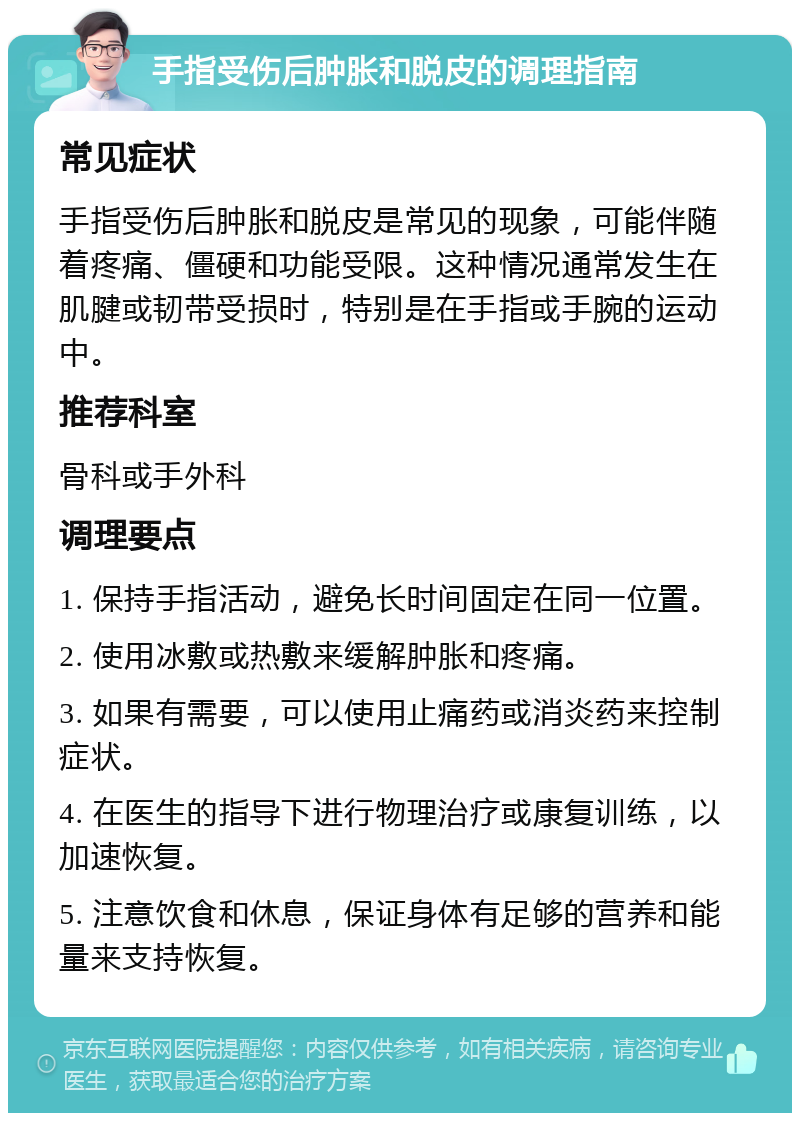 手指受伤后肿胀和脱皮的调理指南 常见症状 手指受伤后肿胀和脱皮是常见的现象，可能伴随着疼痛、僵硬和功能受限。这种情况通常发生在肌腱或韧带受损时，特别是在手指或手腕的运动中。 推荐科室 骨科或手外科 调理要点 1. 保持手指活动，避免长时间固定在同一位置。 2. 使用冰敷或热敷来缓解肿胀和疼痛。 3. 如果有需要，可以使用止痛药或消炎药来控制症状。 4. 在医生的指导下进行物理治疗或康复训练，以加速恢复。 5. 注意饮食和休息，保证身体有足够的营养和能量来支持恢复。