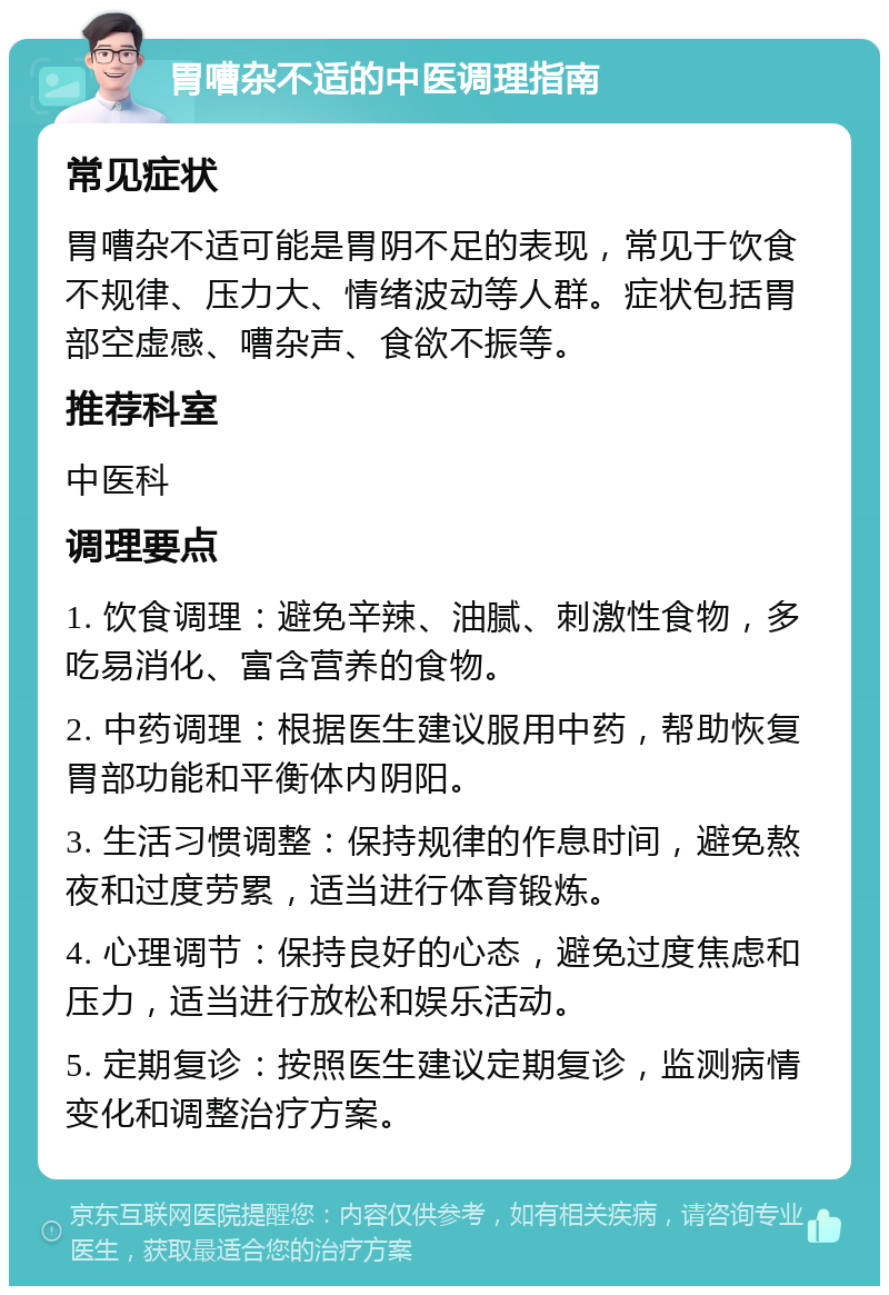 胃嘈杂不适的中医调理指南 常见症状 胃嘈杂不适可能是胃阴不足的表现，常见于饮食不规律、压力大、情绪波动等人群。症状包括胃部空虚感、嘈杂声、食欲不振等。 推荐科室 中医科 调理要点 1. 饮食调理：避免辛辣、油腻、刺激性食物，多吃易消化、富含营养的食物。 2. 中药调理：根据医生建议服用中药，帮助恢复胃部功能和平衡体内阴阳。 3. 生活习惯调整：保持规律的作息时间，避免熬夜和过度劳累，适当进行体育锻炼。 4. 心理调节：保持良好的心态，避免过度焦虑和压力，适当进行放松和娱乐活动。 5. 定期复诊：按照医生建议定期复诊，监测病情变化和调整治疗方案。