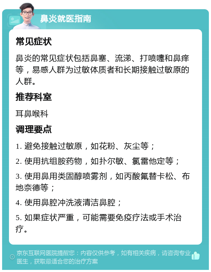 鼻炎就医指南 常见症状 鼻炎的常见症状包括鼻塞、流涕、打喷嚏和鼻痒等，易感人群为过敏体质者和长期接触过敏原的人群。 推荐科室 耳鼻喉科 调理要点 1. 避免接触过敏原，如花粉、灰尘等； 2. 使用抗组胺药物，如扑尔敏、氯雷他定等； 3. 使用鼻用类固醇喷雾剂，如丙酸氟替卡松、布地奈德等； 4. 使用鼻腔冲洗液清洁鼻腔； 5. 如果症状严重，可能需要免疫疗法或手术治疗。