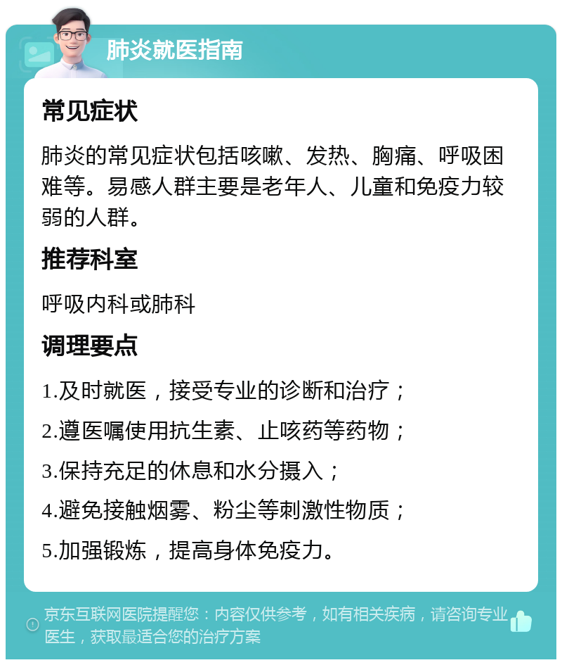 肺炎就医指南 常见症状 肺炎的常见症状包括咳嗽、发热、胸痛、呼吸困难等。易感人群主要是老年人、儿童和免疫力较弱的人群。 推荐科室 呼吸内科或肺科 调理要点 1.及时就医，接受专业的诊断和治疗； 2.遵医嘱使用抗生素、止咳药等药物； 3.保持充足的休息和水分摄入； 4.避免接触烟雾、粉尘等刺激性物质； 5.加强锻炼，提高身体免疫力。