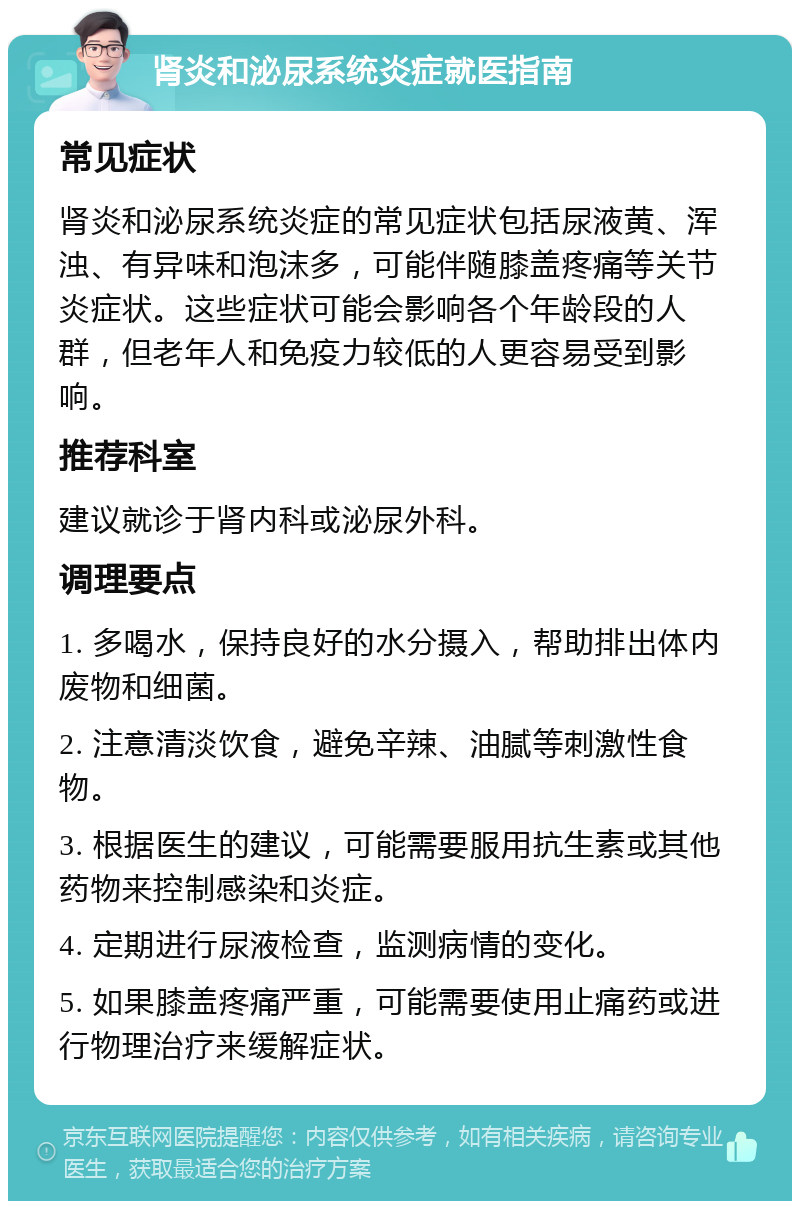 肾炎和泌尿系统炎症就医指南 常见症状 肾炎和泌尿系统炎症的常见症状包括尿液黄、浑浊、有异味和泡沫多，可能伴随膝盖疼痛等关节炎症状。这些症状可能会影响各个年龄段的人群，但老年人和免疫力较低的人更容易受到影响。 推荐科室 建议就诊于肾内科或泌尿外科。 调理要点 1. 多喝水，保持良好的水分摄入，帮助排出体内废物和细菌。 2. 注意清淡饮食，避免辛辣、油腻等刺激性食物。 3. 根据医生的建议，可能需要服用抗生素或其他药物来控制感染和炎症。 4. 定期进行尿液检查，监测病情的变化。 5. 如果膝盖疼痛严重，可能需要使用止痛药或进行物理治疗来缓解症状。