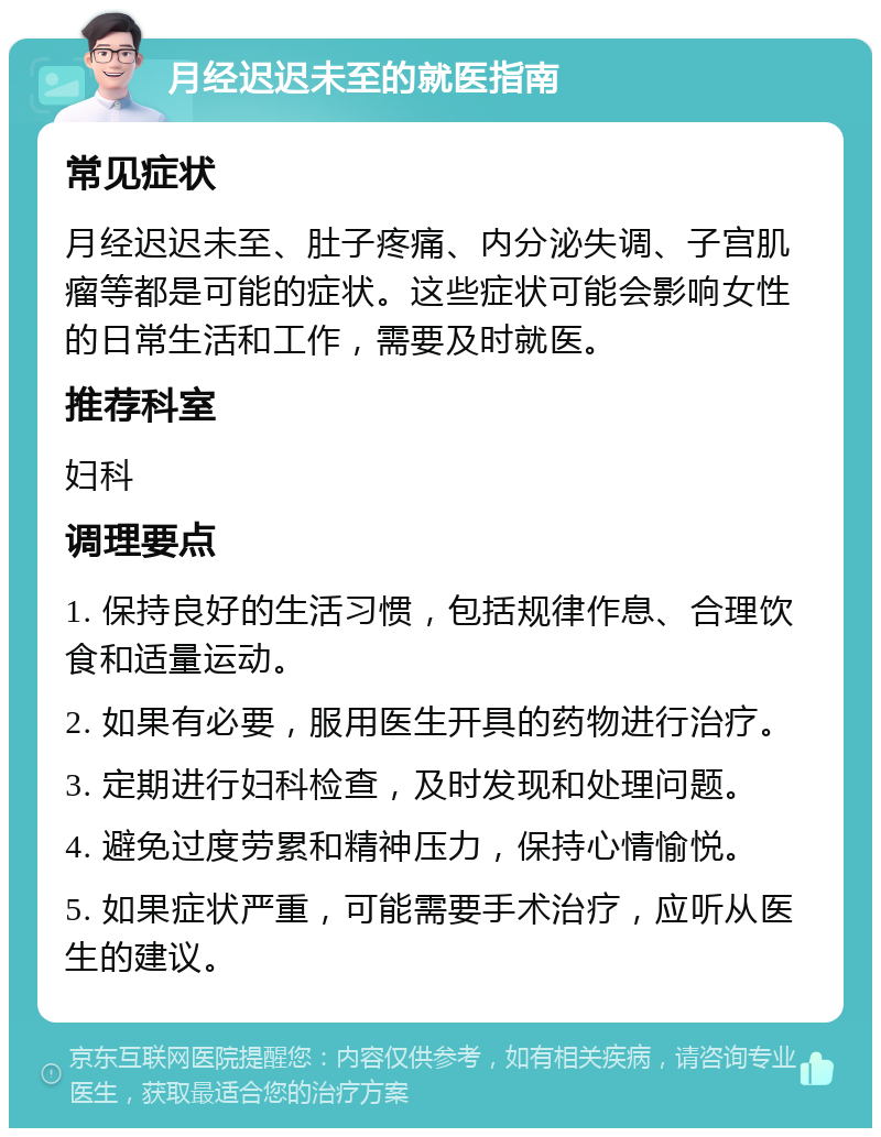 月经迟迟未至的就医指南 常见症状 月经迟迟未至、肚子疼痛、内分泌失调、子宫肌瘤等都是可能的症状。这些症状可能会影响女性的日常生活和工作，需要及时就医。 推荐科室 妇科 调理要点 1. 保持良好的生活习惯，包括规律作息、合理饮食和适量运动。 2. 如果有必要，服用医生开具的药物进行治疗。 3. 定期进行妇科检查，及时发现和处理问题。 4. 避免过度劳累和精神压力，保持心情愉悦。 5. 如果症状严重，可能需要手术治疗，应听从医生的建议。