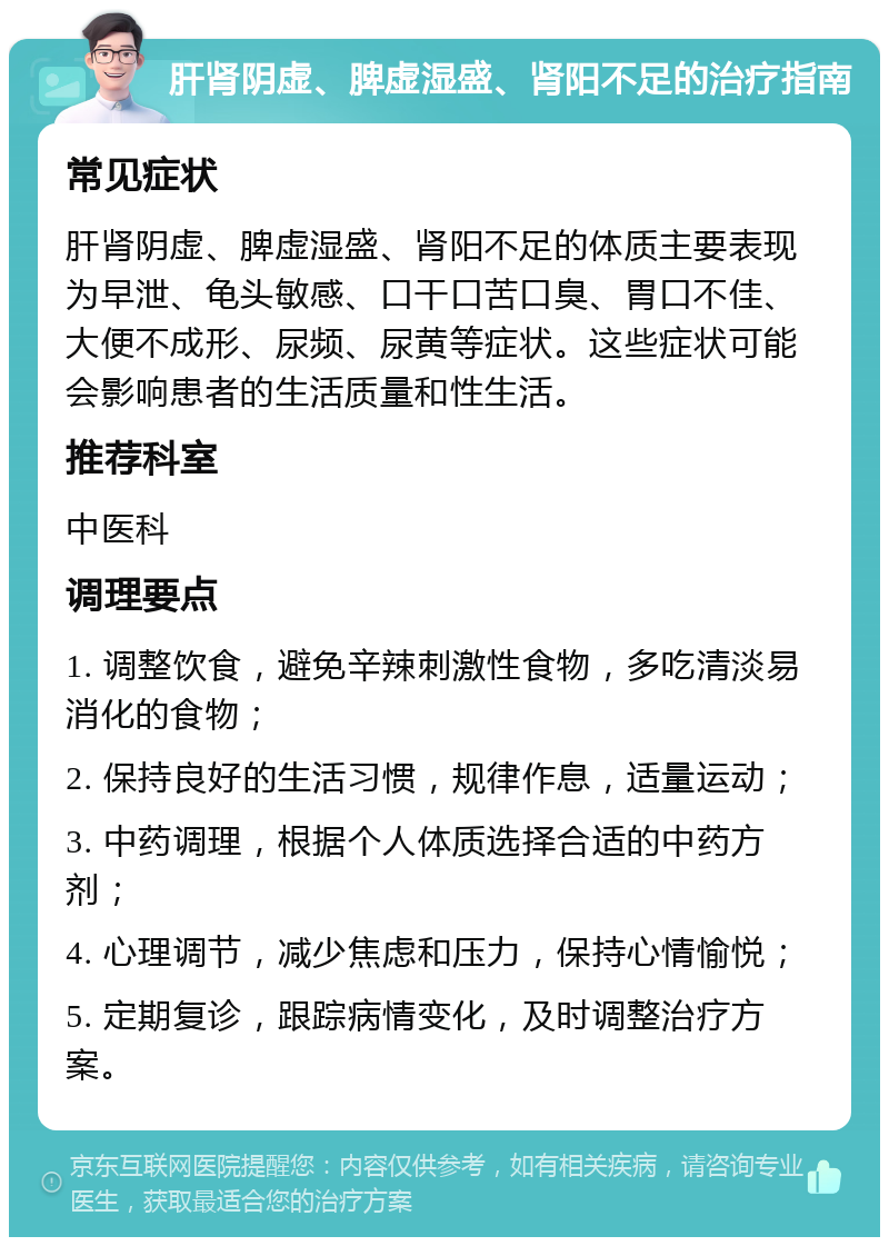 肝肾阴虚、脾虚湿盛、肾阳不足的治疗指南 常见症状 肝肾阴虚、脾虚湿盛、肾阳不足的体质主要表现为早泄、龟头敏感、口干口苦口臭、胃口不佳、大便不成形、尿频、尿黄等症状。这些症状可能会影响患者的生活质量和性生活。 推荐科室 中医科 调理要点 1. 调整饮食，避免辛辣刺激性食物，多吃清淡易消化的食物； 2. 保持良好的生活习惯，规律作息，适量运动； 3. 中药调理，根据个人体质选择合适的中药方剂； 4. 心理调节，减少焦虑和压力，保持心情愉悦； 5. 定期复诊，跟踪病情变化，及时调整治疗方案。