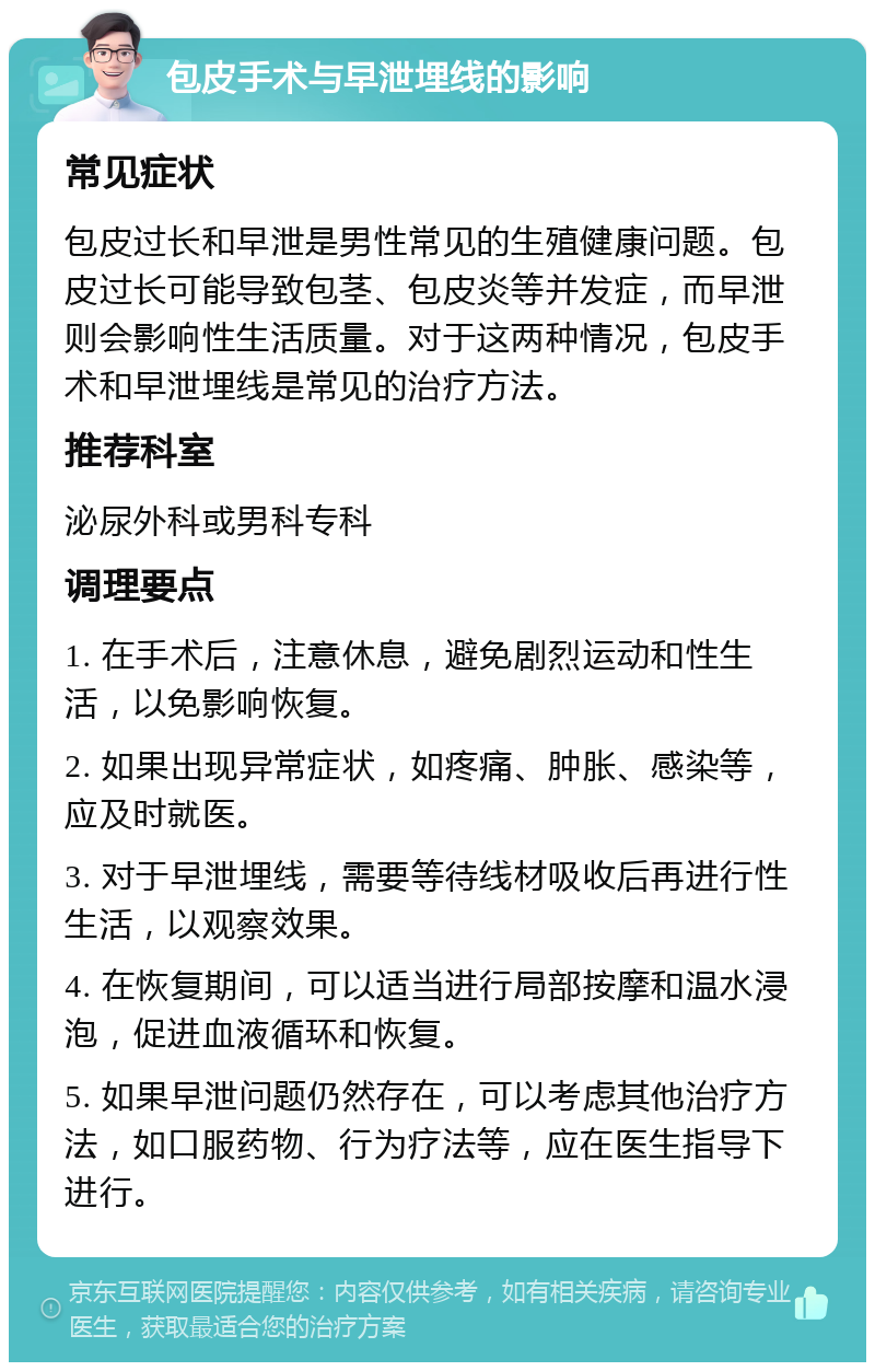 包皮手术与早泄埋线的影响 常见症状 包皮过长和早泄是男性常见的生殖健康问题。包皮过长可能导致包茎、包皮炎等并发症，而早泄则会影响性生活质量。对于这两种情况，包皮手术和早泄埋线是常见的治疗方法。 推荐科室 泌尿外科或男科专科 调理要点 1. 在手术后，注意休息，避免剧烈运动和性生活，以免影响恢复。 2. 如果出现异常症状，如疼痛、肿胀、感染等，应及时就医。 3. 对于早泄埋线，需要等待线材吸收后再进行性生活，以观察效果。 4. 在恢复期间，可以适当进行局部按摩和温水浸泡，促进血液循环和恢复。 5. 如果早泄问题仍然存在，可以考虑其他治疗方法，如口服药物、行为疗法等，应在医生指导下进行。