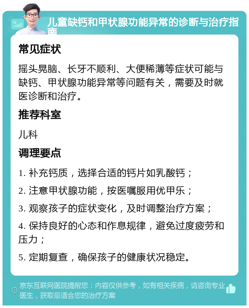 儿童缺钙和甲状腺功能异常的诊断与治疗指南 常见症状 摇头晃脑、长牙不顺利、大便稀薄等症状可能与缺钙、甲状腺功能异常等问题有关，需要及时就医诊断和治疗。 推荐科室 儿科 调理要点 1. 补充钙质，选择合适的钙片如乳酸钙； 2. 注意甲状腺功能，按医嘱服用优甲乐； 3. 观察孩子的症状变化，及时调整治疗方案； 4. 保持良好的心态和作息规律，避免过度疲劳和压力； 5. 定期复查，确保孩子的健康状况稳定。