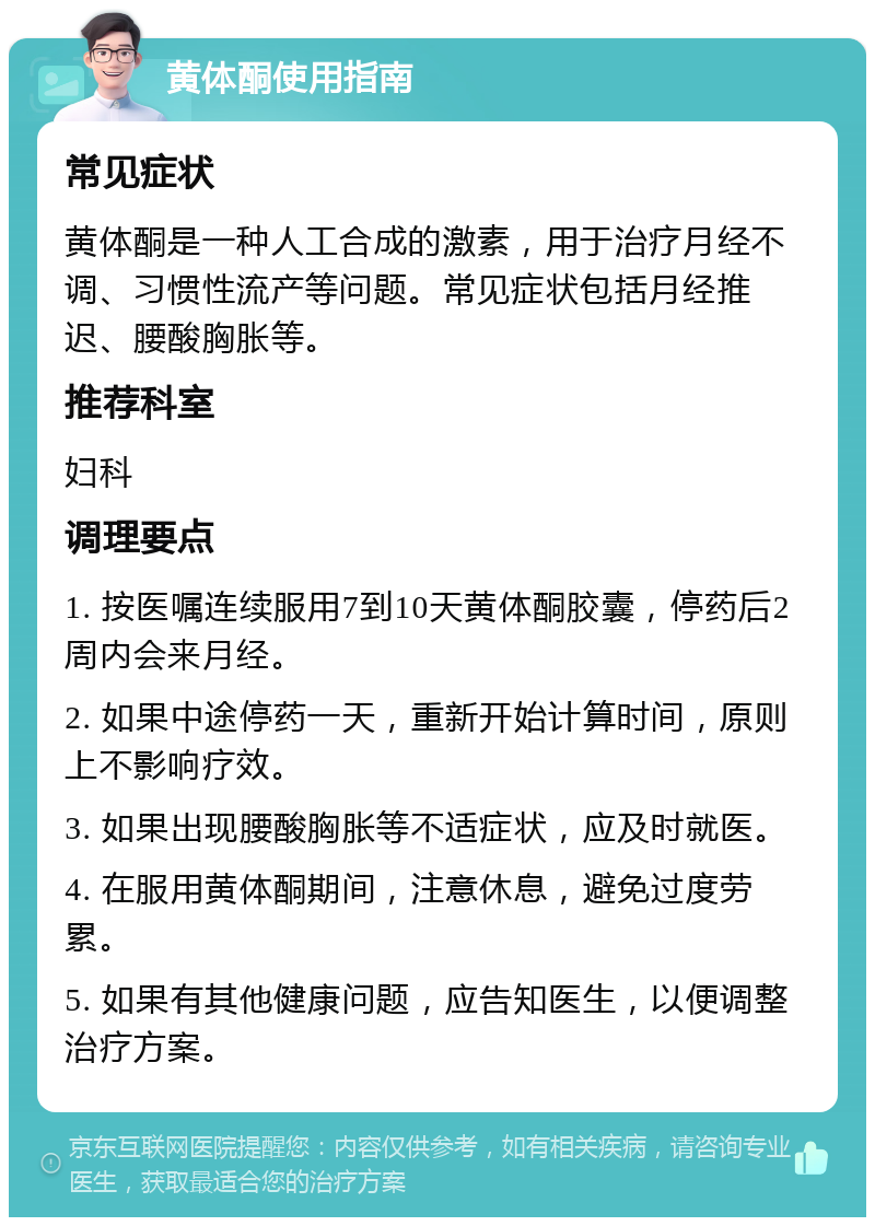 黄体酮使用指南 常见症状 黄体酮是一种人工合成的激素，用于治疗月经不调、习惯性流产等问题。常见症状包括月经推迟、腰酸胸胀等。 推荐科室 妇科 调理要点 1. 按医嘱连续服用7到10天黄体酮胶囊，停药后2周内会来月经。 2. 如果中途停药一天，重新开始计算时间，原则上不影响疗效。 3. 如果出现腰酸胸胀等不适症状，应及时就医。 4. 在服用黄体酮期间，注意休息，避免过度劳累。 5. 如果有其他健康问题，应告知医生，以便调整治疗方案。