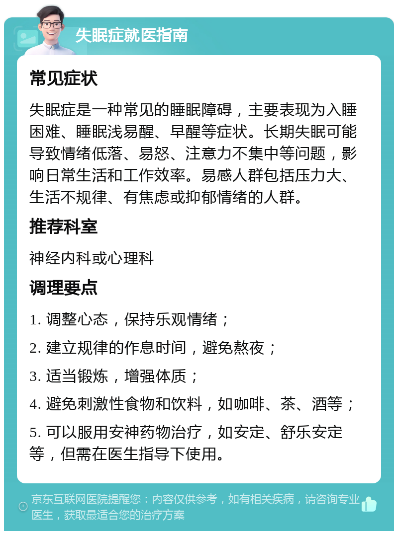 失眠症就医指南 常见症状 失眠症是一种常见的睡眠障碍，主要表现为入睡困难、睡眠浅易醒、早醒等症状。长期失眠可能导致情绪低落、易怒、注意力不集中等问题，影响日常生活和工作效率。易感人群包括压力大、生活不规律、有焦虑或抑郁情绪的人群。 推荐科室 神经内科或心理科 调理要点 1. 调整心态，保持乐观情绪； 2. 建立规律的作息时间，避免熬夜； 3. 适当锻炼，增强体质； 4. 避免刺激性食物和饮料，如咖啡、茶、酒等； 5. 可以服用安神药物治疗，如安定、舒乐安定等，但需在医生指导下使用。