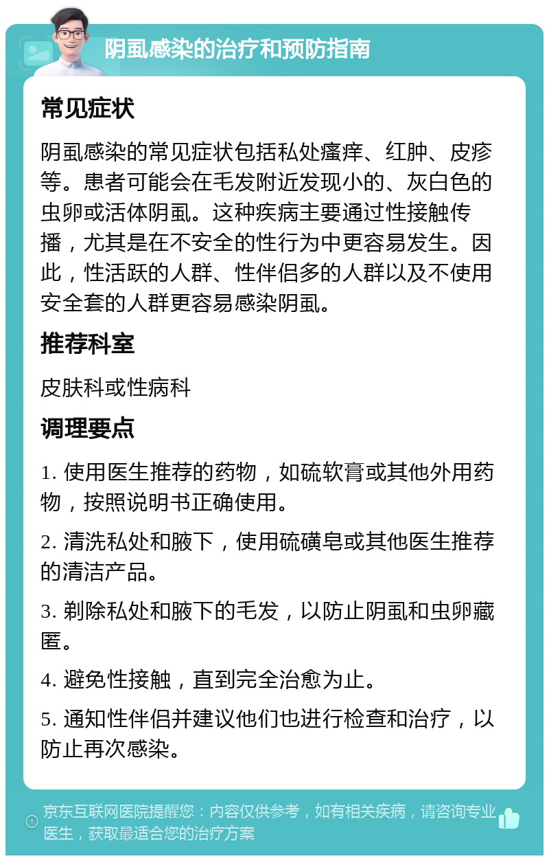 阴虱感染的治疗和预防指南 常见症状 阴虱感染的常见症状包括私处瘙痒、红肿、皮疹等。患者可能会在毛发附近发现小的、灰白色的虫卵或活体阴虱。这种疾病主要通过性接触传播，尤其是在不安全的性行为中更容易发生。因此，性活跃的人群、性伴侣多的人群以及不使用安全套的人群更容易感染阴虱。 推荐科室 皮肤科或性病科 调理要点 1. 使用医生推荐的药物，如硫软膏或其他外用药物，按照说明书正确使用。 2. 清洗私处和腋下，使用硫磺皂或其他医生推荐的清洁产品。 3. 剃除私处和腋下的毛发，以防止阴虱和虫卵藏匿。 4. 避免性接触，直到完全治愈为止。 5. 通知性伴侣并建议他们也进行检查和治疗，以防止再次感染。