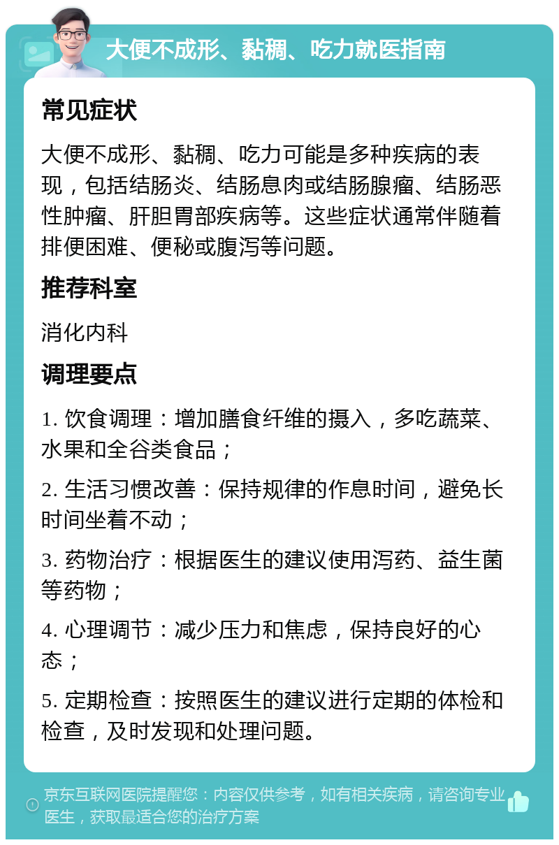 大便不成形、黏稠、吃力就医指南 常见症状 大便不成形、黏稠、吃力可能是多种疾病的表现，包括结肠炎、结肠息肉或结肠腺瘤、结肠恶性肿瘤、肝胆胃部疾病等。这些症状通常伴随着排便困难、便秘或腹泻等问题。 推荐科室 消化内科 调理要点 1. 饮食调理：增加膳食纤维的摄入，多吃蔬菜、水果和全谷类食品； 2. 生活习惯改善：保持规律的作息时间，避免长时间坐着不动； 3. 药物治疗：根据医生的建议使用泻药、益生菌等药物； 4. 心理调节：减少压力和焦虑，保持良好的心态； 5. 定期检查：按照医生的建议进行定期的体检和检查，及时发现和处理问题。