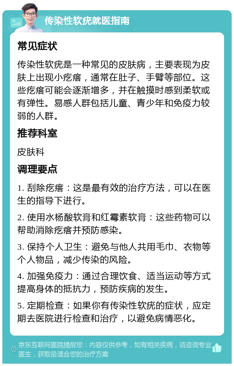 传染性软疣就医指南 常见症状 传染性软疣是一种常见的皮肤病，主要表现为皮肤上出现小疙瘩，通常在肚子、手臂等部位。这些疙瘩可能会逐渐增多，并在触摸时感到柔软或有弹性。易感人群包括儿童、青少年和免疫力较弱的人群。 推荐科室 皮肤科 调理要点 1. 刮除疙瘩：这是最有效的治疗方法，可以在医生的指导下进行。 2. 使用水杨酸软膏和红霉素软膏：这些药物可以帮助消除疙瘩并预防感染。 3. 保持个人卫生：避免与他人共用毛巾、衣物等个人物品，减少传染的风险。 4. 加强免疫力：通过合理饮食、适当运动等方式提高身体的抵抗力，预防疾病的发生。 5. 定期检查：如果你有传染性软疣的症状，应定期去医院进行检查和治疗，以避免病情恶化。