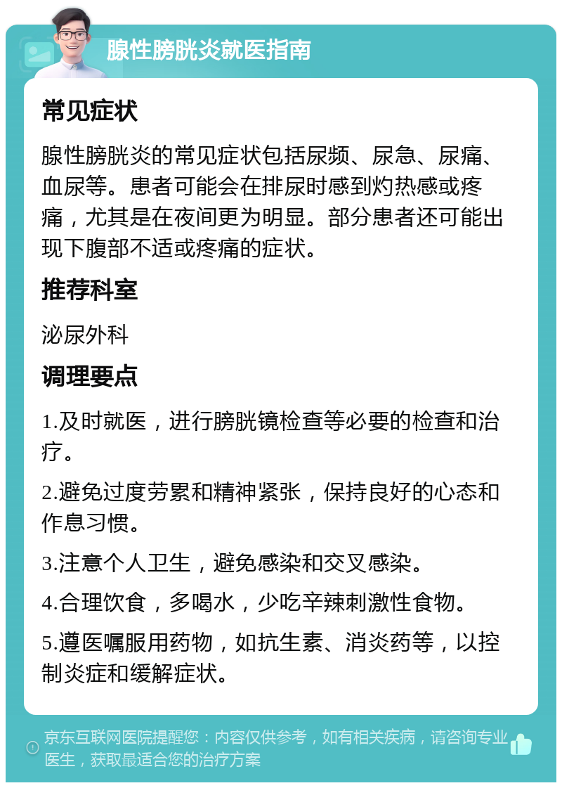 腺性膀胱炎就医指南 常见症状 腺性膀胱炎的常见症状包括尿频、尿急、尿痛、血尿等。患者可能会在排尿时感到灼热感或疼痛，尤其是在夜间更为明显。部分患者还可能出现下腹部不适或疼痛的症状。 推荐科室 泌尿外科 调理要点 1.及时就医，进行膀胱镜检查等必要的检查和治疗。 2.避免过度劳累和精神紧张，保持良好的心态和作息习惯。 3.注意个人卫生，避免感染和交叉感染。 4.合理饮食，多喝水，少吃辛辣刺激性食物。 5.遵医嘱服用药物，如抗生素、消炎药等，以控制炎症和缓解症状。