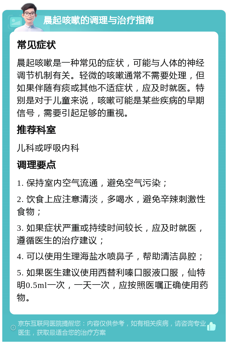 晨起咳嗽的调理与治疗指南 常见症状 晨起咳嗽是一种常见的症状，可能与人体的神经调节机制有关。轻微的咳嗽通常不需要处理，但如果伴随有痰或其他不适症状，应及时就医。特别是对于儿童来说，咳嗽可能是某些疾病的早期信号，需要引起足够的重视。 推荐科室 儿科或呼吸内科 调理要点 1. 保持室内空气流通，避免空气污染； 2. 饮食上应注意清淡，多喝水，避免辛辣刺激性食物； 3. 如果症状严重或持续时间较长，应及时就医，遵循医生的治疗建议； 4. 可以使用生理海盐水喷鼻子，帮助清洁鼻腔； 5. 如果医生建议使用西替利嗪口服液口服，仙特明0.5ml一次，一天一次，应按照医嘱正确使用药物。