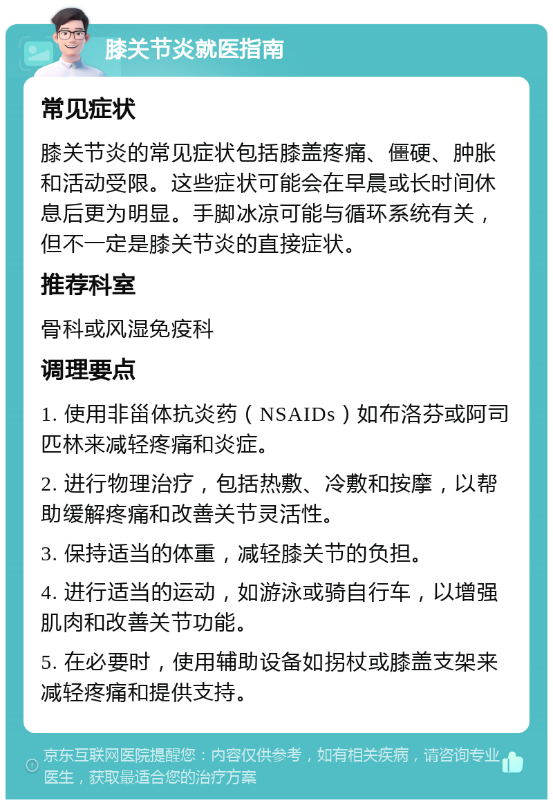 膝关节炎就医指南 常见症状 膝关节炎的常见症状包括膝盖疼痛、僵硬、肿胀和活动受限。这些症状可能会在早晨或长时间休息后更为明显。手脚冰凉可能与循环系统有关，但不一定是膝关节炎的直接症状。 推荐科室 骨科或风湿免疫科 调理要点 1. 使用非甾体抗炎药（NSAIDs）如布洛芬或阿司匹林来减轻疼痛和炎症。 2. 进行物理治疗，包括热敷、冷敷和按摩，以帮助缓解疼痛和改善关节灵活性。 3. 保持适当的体重，减轻膝关节的负担。 4. 进行适当的运动，如游泳或骑自行车，以增强肌肉和改善关节功能。 5. 在必要时，使用辅助设备如拐杖或膝盖支架来减轻疼痛和提供支持。