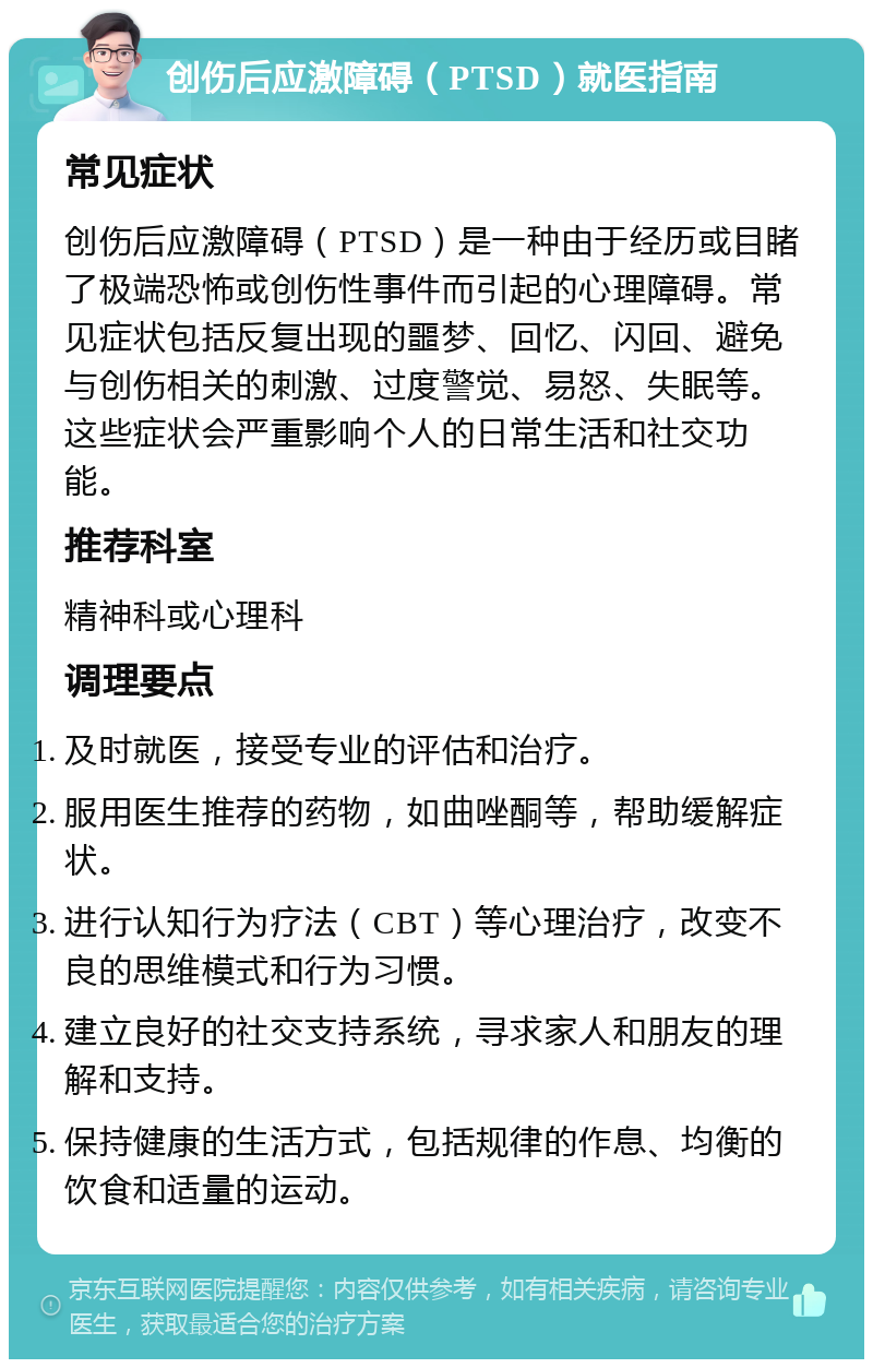 创伤后应激障碍（PTSD）就医指南 常见症状 创伤后应激障碍（PTSD）是一种由于经历或目睹了极端恐怖或创伤性事件而引起的心理障碍。常见症状包括反复出现的噩梦、回忆、闪回、避免与创伤相关的刺激、过度警觉、易怒、失眠等。这些症状会严重影响个人的日常生活和社交功能。 推荐科室 精神科或心理科 调理要点 及时就医，接受专业的评估和治疗。 服用医生推荐的药物，如曲唑酮等，帮助缓解症状。 进行认知行为疗法（CBT）等心理治疗，改变不良的思维模式和行为习惯。 建立良好的社交支持系统，寻求家人和朋友的理解和支持。 保持健康的生活方式，包括规律的作息、均衡的饮食和适量的运动。