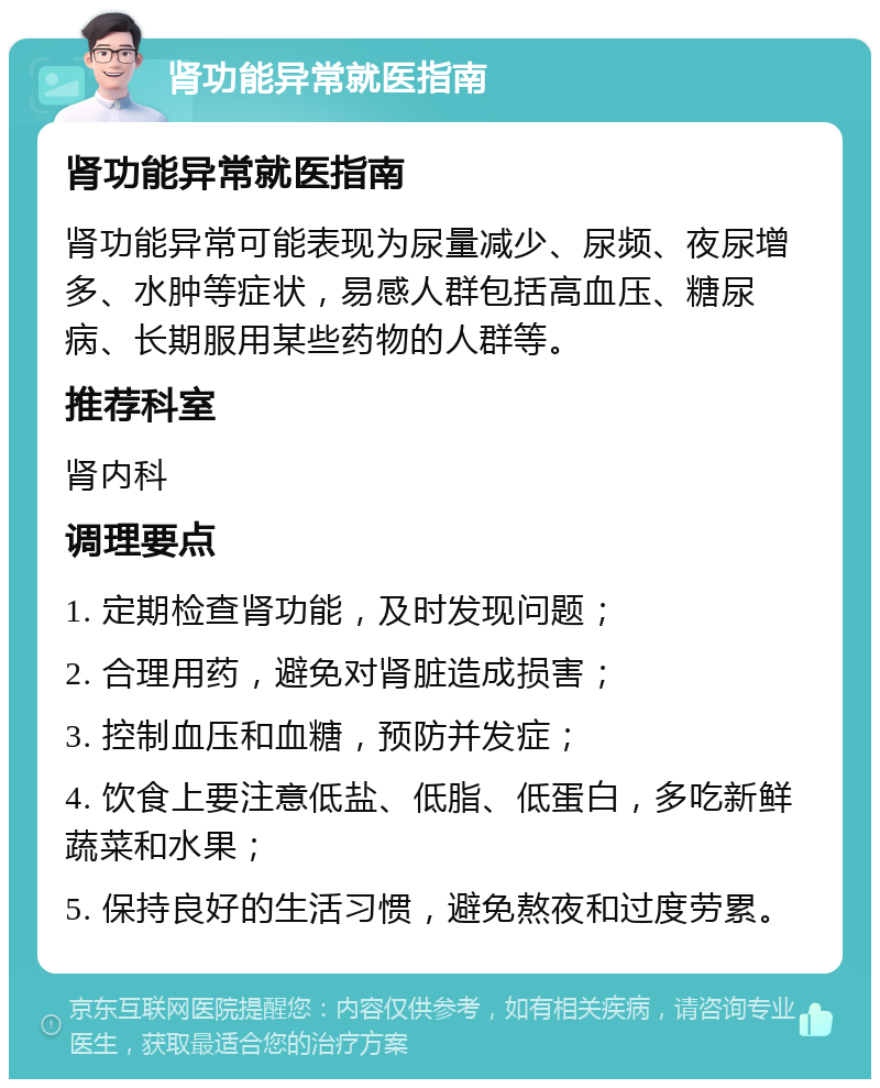 肾功能异常就医指南 肾功能异常就医指南 肾功能异常可能表现为尿量减少、尿频、夜尿增多、水肿等症状，易感人群包括高血压、糖尿病、长期服用某些药物的人群等。 推荐科室 肾内科 调理要点 1. 定期检查肾功能，及时发现问题； 2. 合理用药，避免对肾脏造成损害； 3. 控制血压和血糖，预防并发症； 4. 饮食上要注意低盐、低脂、低蛋白，多吃新鲜蔬菜和水果； 5. 保持良好的生活习惯，避免熬夜和过度劳累。