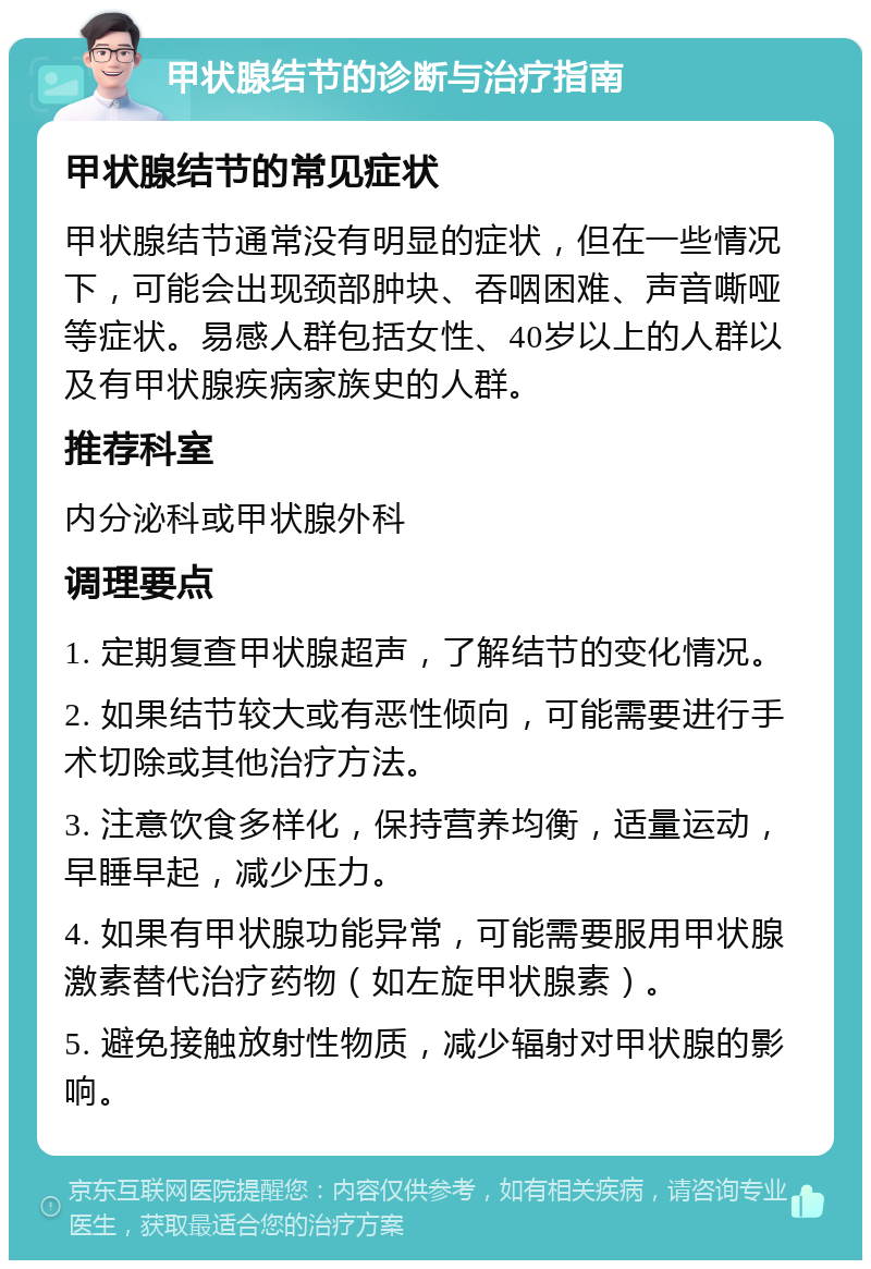 甲状腺结节的诊断与治疗指南 甲状腺结节的常见症状 甲状腺结节通常没有明显的症状，但在一些情况下，可能会出现颈部肿块、吞咽困难、声音嘶哑等症状。易感人群包括女性、40岁以上的人群以及有甲状腺疾病家族史的人群。 推荐科室 内分泌科或甲状腺外科 调理要点 1. 定期复查甲状腺超声，了解结节的变化情况。 2. 如果结节较大或有恶性倾向，可能需要进行手术切除或其他治疗方法。 3. 注意饮食多样化，保持营养均衡，适量运动，早睡早起，减少压力。 4. 如果有甲状腺功能异常，可能需要服用甲状腺激素替代治疗药物（如左旋甲状腺素）。 5. 避免接触放射性物质，减少辐射对甲状腺的影响。