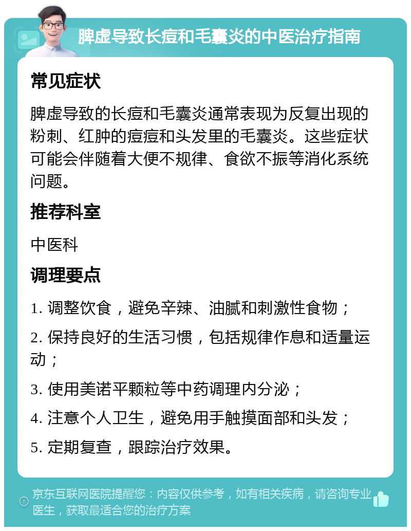 脾虚导致长痘和毛囊炎的中医治疗指南 常见症状 脾虚导致的长痘和毛囊炎通常表现为反复出现的粉刺、红肿的痘痘和头发里的毛囊炎。这些症状可能会伴随着大便不规律、食欲不振等消化系统问题。 推荐科室 中医科 调理要点 1. 调整饮食，避免辛辣、油腻和刺激性食物； 2. 保持良好的生活习惯，包括规律作息和适量运动； 3. 使用美诺平颗粒等中药调理内分泌； 4. 注意个人卫生，避免用手触摸面部和头发； 5. 定期复查，跟踪治疗效果。