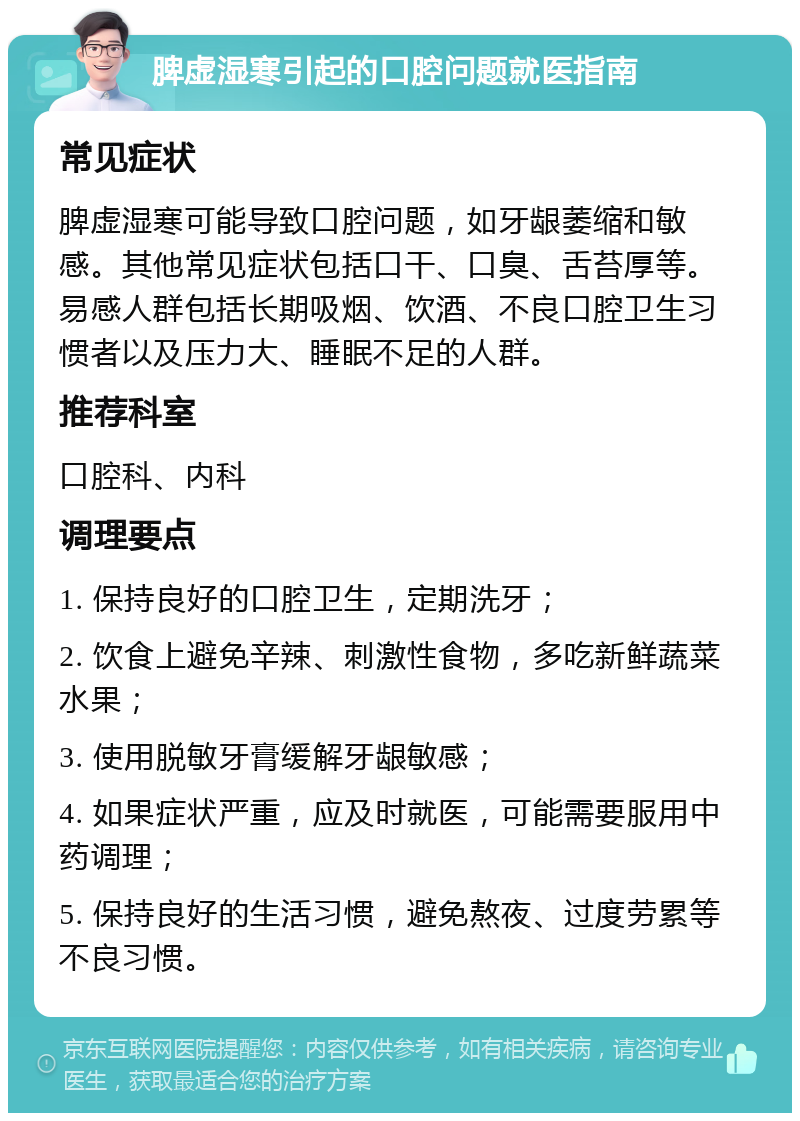 脾虚湿寒引起的口腔问题就医指南 常见症状 脾虚湿寒可能导致口腔问题，如牙龈萎缩和敏感。其他常见症状包括口干、口臭、舌苔厚等。易感人群包括长期吸烟、饮酒、不良口腔卫生习惯者以及压力大、睡眠不足的人群。 推荐科室 口腔科、内科 调理要点 1. 保持良好的口腔卫生，定期洗牙； 2. 饮食上避免辛辣、刺激性食物，多吃新鲜蔬菜水果； 3. 使用脱敏牙膏缓解牙龈敏感； 4. 如果症状严重，应及时就医，可能需要服用中药调理； 5. 保持良好的生活习惯，避免熬夜、过度劳累等不良习惯。