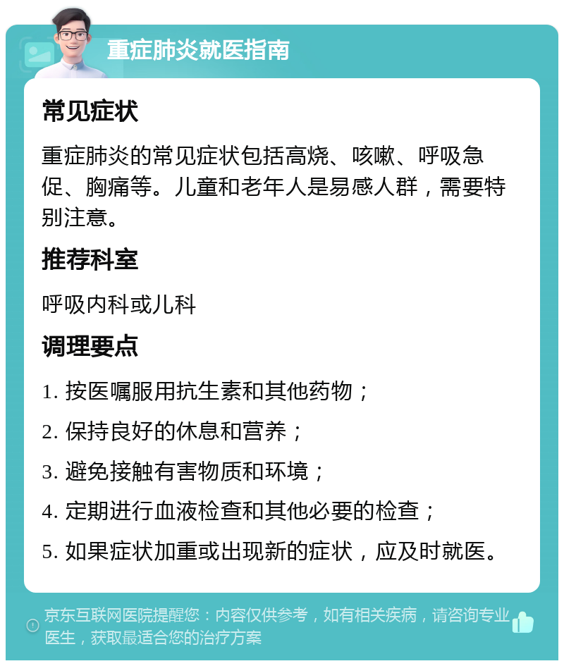 重症肺炎就医指南 常见症状 重症肺炎的常见症状包括高烧、咳嗽、呼吸急促、胸痛等。儿童和老年人是易感人群，需要特别注意。 推荐科室 呼吸内科或儿科 调理要点 1. 按医嘱服用抗生素和其他药物； 2. 保持良好的休息和营养； 3. 避免接触有害物质和环境； 4. 定期进行血液检查和其他必要的检查； 5. 如果症状加重或出现新的症状，应及时就医。