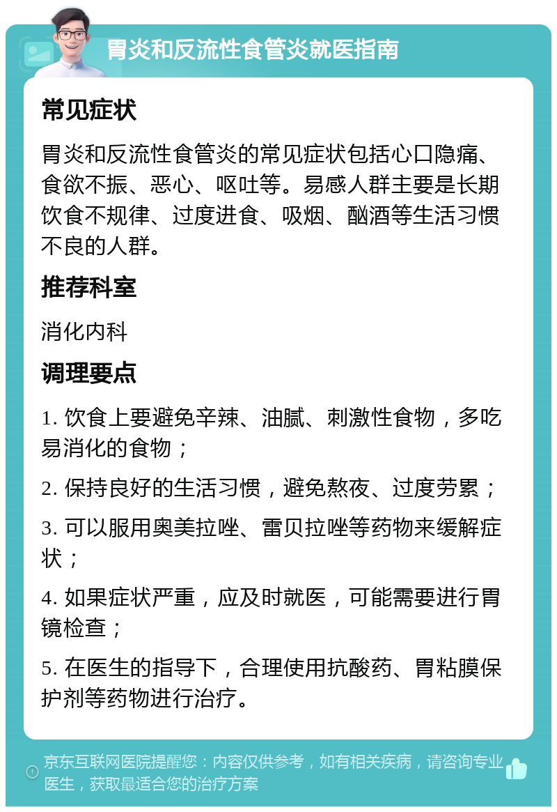 胃炎和反流性食管炎就医指南 常见症状 胃炎和反流性食管炎的常见症状包括心口隐痛、食欲不振、恶心、呕吐等。易感人群主要是长期饮食不规律、过度进食、吸烟、酗酒等生活习惯不良的人群。 推荐科室 消化内科 调理要点 1. 饮食上要避免辛辣、油腻、刺激性食物，多吃易消化的食物； 2. 保持良好的生活习惯，避免熬夜、过度劳累； 3. 可以服用奥美拉唑、雷贝拉唑等药物来缓解症状； 4. 如果症状严重，应及时就医，可能需要进行胃镜检查； 5. 在医生的指导下，合理使用抗酸药、胃粘膜保护剂等药物进行治疗。