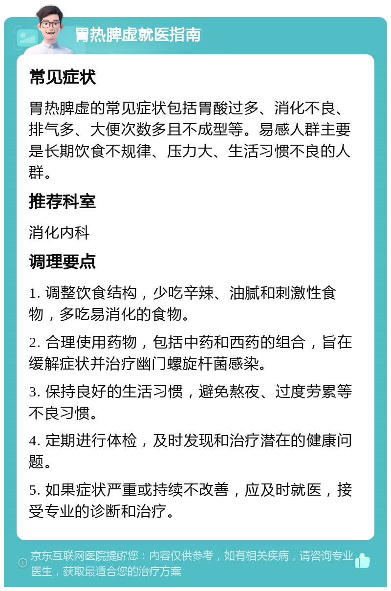 胃热脾虚就医指南 常见症状 胃热脾虚的常见症状包括胃酸过多、消化不良、排气多、大便次数多且不成型等。易感人群主要是长期饮食不规律、压力大、生活习惯不良的人群。 推荐科室 消化内科 调理要点 1. 调整饮食结构，少吃辛辣、油腻和刺激性食物，多吃易消化的食物。 2. 合理使用药物，包括中药和西药的组合，旨在缓解症状并治疗幽门螺旋杆菌感染。 3. 保持良好的生活习惯，避免熬夜、过度劳累等不良习惯。 4. 定期进行体检，及时发现和治疗潜在的健康问题。 5. 如果症状严重或持续不改善，应及时就医，接受专业的诊断和治疗。