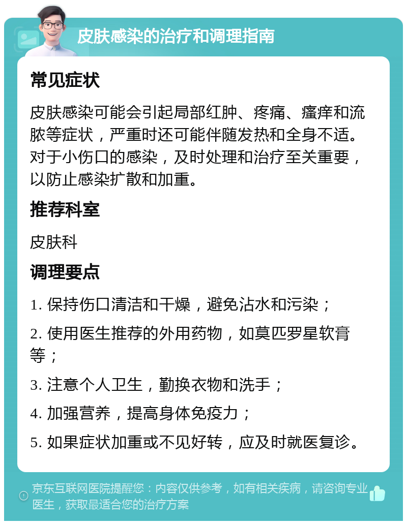 皮肤感染的治疗和调理指南 常见症状 皮肤感染可能会引起局部红肿、疼痛、瘙痒和流脓等症状，严重时还可能伴随发热和全身不适。对于小伤口的感染，及时处理和治疗至关重要，以防止感染扩散和加重。 推荐科室 皮肤科 调理要点 1. 保持伤口清洁和干燥，避免沾水和污染； 2. 使用医生推荐的外用药物，如莫匹罗星软膏等； 3. 注意个人卫生，勤换衣物和洗手； 4. 加强营养，提高身体免疫力； 5. 如果症状加重或不见好转，应及时就医复诊。