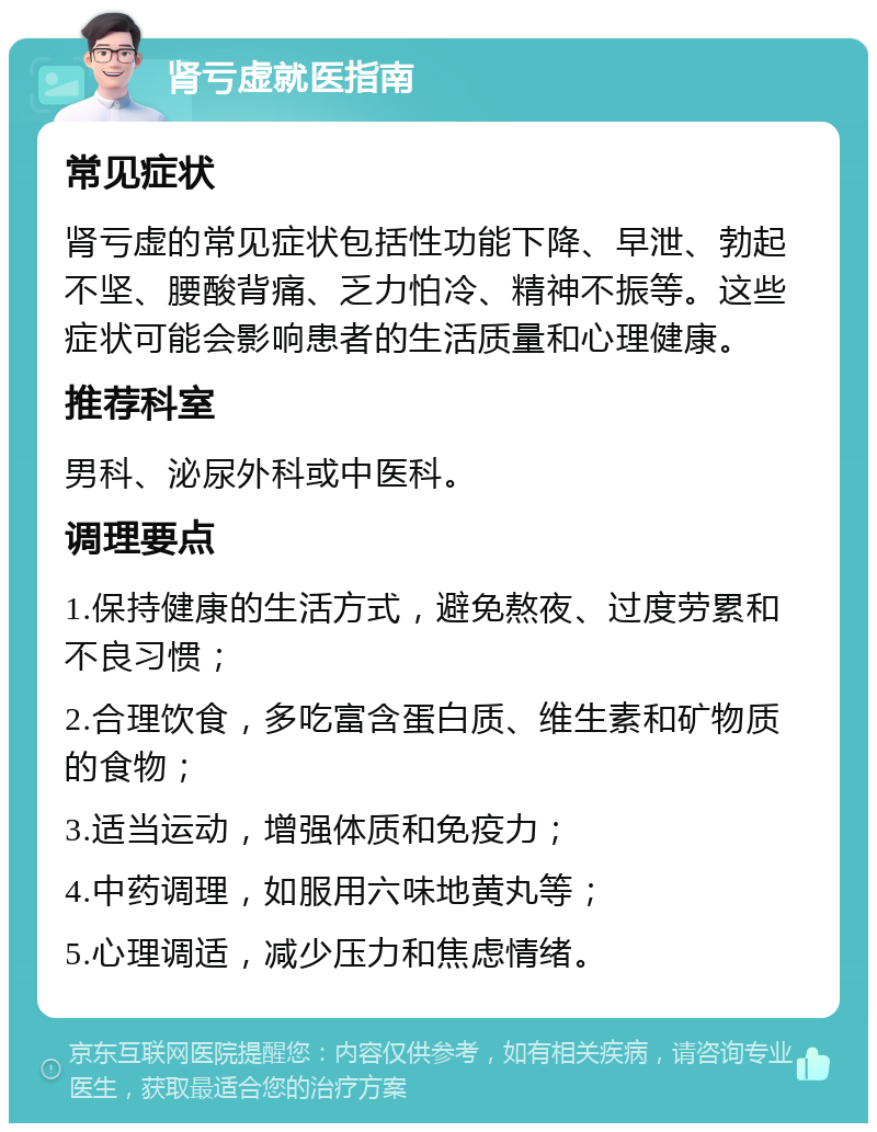 肾亏虚就医指南 常见症状 肾亏虚的常见症状包括性功能下降、早泄、勃起不坚、腰酸背痛、乏力怕冷、精神不振等。这些症状可能会影响患者的生活质量和心理健康。 推荐科室 男科、泌尿外科或中医科。 调理要点 1.保持健康的生活方式，避免熬夜、过度劳累和不良习惯； 2.合理饮食，多吃富含蛋白质、维生素和矿物质的食物； 3.适当运动，增强体质和免疫力； 4.中药调理，如服用六味地黄丸等； 5.心理调适，减少压力和焦虑情绪。