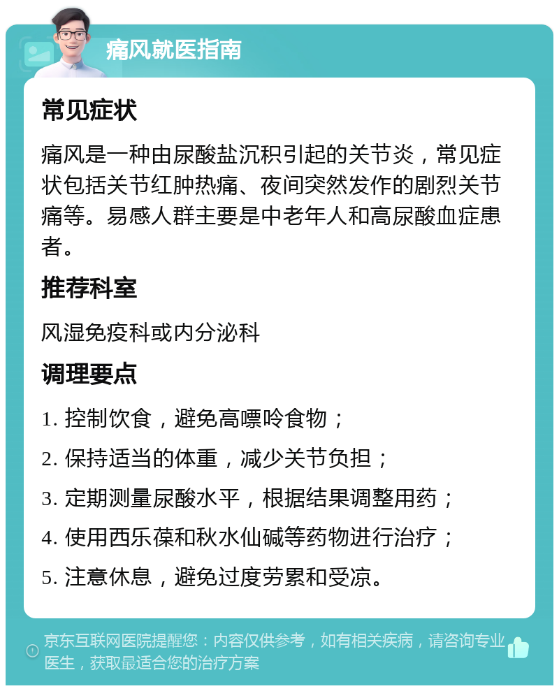 痛风就医指南 常见症状 痛风是一种由尿酸盐沉积引起的关节炎，常见症状包括关节红肿热痛、夜间突然发作的剧烈关节痛等。易感人群主要是中老年人和高尿酸血症患者。 推荐科室 风湿免疫科或内分泌科 调理要点 1. 控制饮食，避免高嘌呤食物； 2. 保持适当的体重，减少关节负担； 3. 定期测量尿酸水平，根据结果调整用药； 4. 使用西乐葆和秋水仙碱等药物进行治疗； 5. 注意休息，避免过度劳累和受凉。