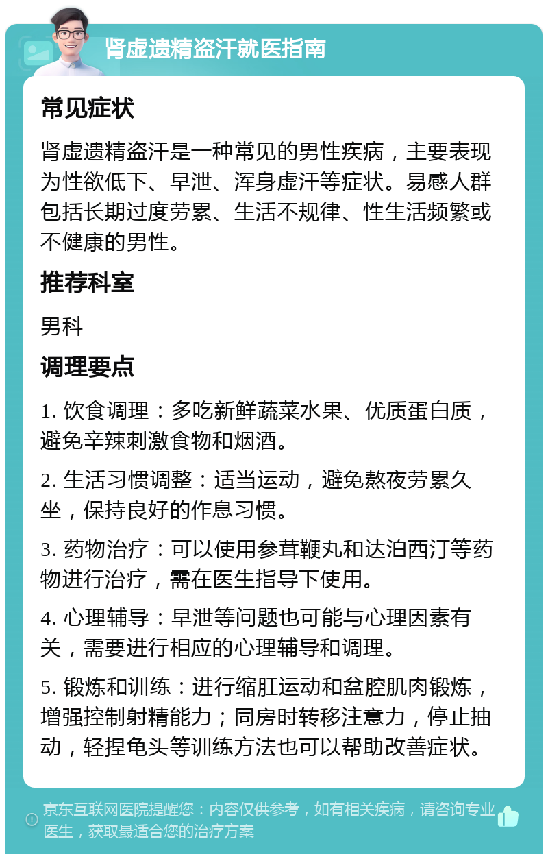 肾虚遗精盗汗就医指南 常见症状 肾虚遗精盗汗是一种常见的男性疾病，主要表现为性欲低下、早泄、浑身虚汗等症状。易感人群包括长期过度劳累、生活不规律、性生活频繁或不健康的男性。 推荐科室 男科 调理要点 1. 饮食调理：多吃新鲜蔬菜水果、优质蛋白质，避免辛辣刺激食物和烟酒。 2. 生活习惯调整：适当运动，避免熬夜劳累久坐，保持良好的作息习惯。 3. 药物治疗：可以使用参茸鞭丸和达泊西汀等药物进行治疗，需在医生指导下使用。 4. 心理辅导：早泄等问题也可能与心理因素有关，需要进行相应的心理辅导和调理。 5. 锻炼和训练：进行缩肛运动和盆腔肌肉锻炼，增强控制射精能力；同房时转移注意力，停止抽动，轻捏龟头等训练方法也可以帮助改善症状。