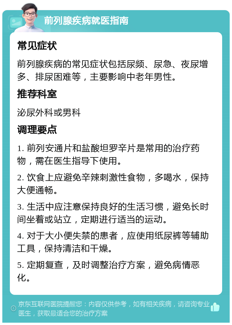 前列腺疾病就医指南 常见症状 前列腺疾病的常见症状包括尿频、尿急、夜尿增多、排尿困难等，主要影响中老年男性。 推荐科室 泌尿外科或男科 调理要点 1. 前列安通片和盐酸坦罗辛片是常用的治疗药物，需在医生指导下使用。 2. 饮食上应避免辛辣刺激性食物，多喝水，保持大便通畅。 3. 生活中应注意保持良好的生活习惯，避免长时间坐着或站立，定期进行适当的运动。 4. 对于大小便失禁的患者，应使用纸尿裤等辅助工具，保持清洁和干燥。 5. 定期复查，及时调整治疗方案，避免病情恶化。