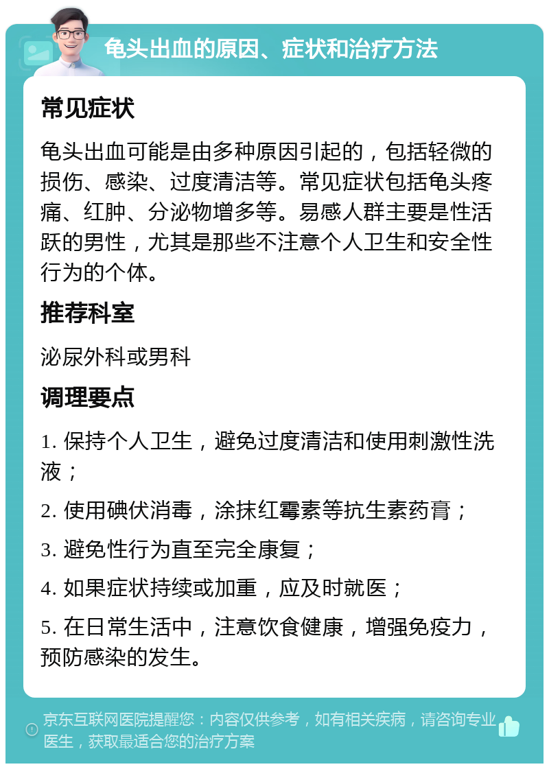 龟头出血的原因、症状和治疗方法 常见症状 龟头出血可能是由多种原因引起的，包括轻微的损伤、感染、过度清洁等。常见症状包括龟头疼痛、红肿、分泌物增多等。易感人群主要是性活跃的男性，尤其是那些不注意个人卫生和安全性行为的个体。 推荐科室 泌尿外科或男科 调理要点 1. 保持个人卫生，避免过度清洁和使用刺激性洗液； 2. 使用碘伏消毒，涂抹红霉素等抗生素药膏； 3. 避免性行为直至完全康复； 4. 如果症状持续或加重，应及时就医； 5. 在日常生活中，注意饮食健康，增强免疫力，预防感染的发生。