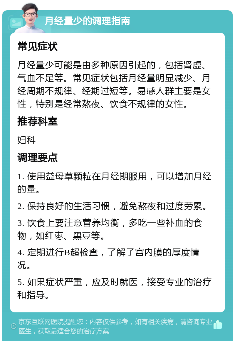 月经量少的调理指南 常见症状 月经量少可能是由多种原因引起的，包括肾虚、气血不足等。常见症状包括月经量明显减少、月经周期不规律、经期过短等。易感人群主要是女性，特别是经常熬夜、饮食不规律的女性。 推荐科室 妇科 调理要点 1. 使用益母草颗粒在月经期服用，可以增加月经的量。 2. 保持良好的生活习惯，避免熬夜和过度劳累。 3. 饮食上要注意营养均衡，多吃一些补血的食物，如红枣、黑豆等。 4. 定期进行B超检查，了解子宫内膜的厚度情况。 5. 如果症状严重，应及时就医，接受专业的治疗和指导。