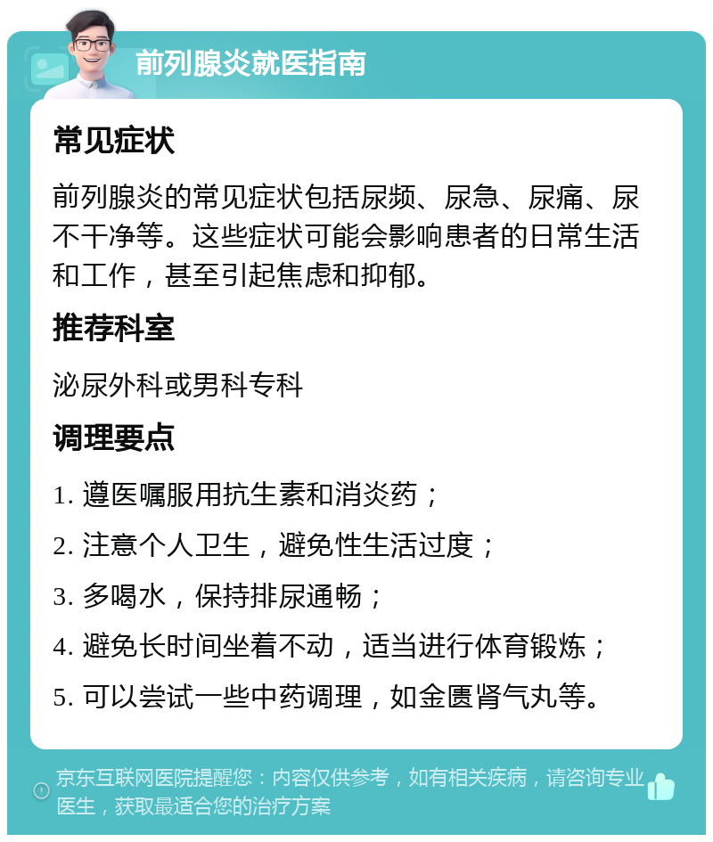 前列腺炎就医指南 常见症状 前列腺炎的常见症状包括尿频、尿急、尿痛、尿不干净等。这些症状可能会影响患者的日常生活和工作，甚至引起焦虑和抑郁。 推荐科室 泌尿外科或男科专科 调理要点 1. 遵医嘱服用抗生素和消炎药； 2. 注意个人卫生，避免性生活过度； 3. 多喝水，保持排尿通畅； 4. 避免长时间坐着不动，适当进行体育锻炼； 5. 可以尝试一些中药调理，如金匮肾气丸等。