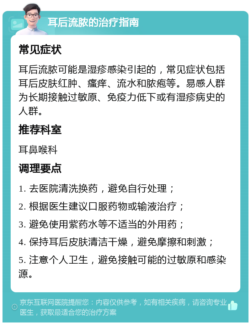 耳后流脓的治疗指南 常见症状 耳后流脓可能是湿疹感染引起的，常见症状包括耳后皮肤红肿、瘙痒、流水和脓疱等。易感人群为长期接触过敏原、免疫力低下或有湿疹病史的人群。 推荐科室 耳鼻喉科 调理要点 1. 去医院清洗换药，避免自行处理； 2. 根据医生建议口服药物或输液治疗； 3. 避免使用紫药水等不适当的外用药； 4. 保持耳后皮肤清洁干燥，避免摩擦和刺激； 5. 注意个人卫生，避免接触可能的过敏原和感染源。