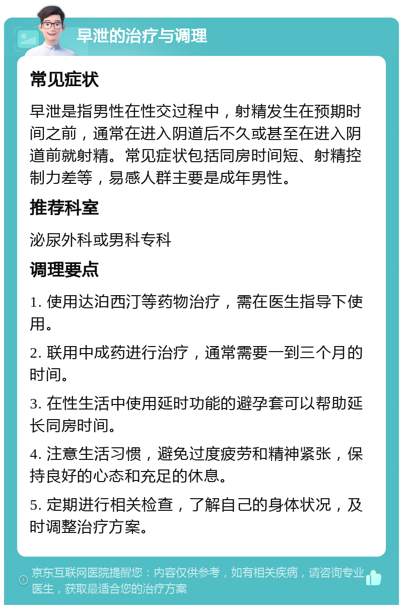 早泄的治疗与调理 常见症状 早泄是指男性在性交过程中，射精发生在预期时间之前，通常在进入阴道后不久或甚至在进入阴道前就射精。常见症状包括同房时间短、射精控制力差等，易感人群主要是成年男性。 推荐科室 泌尿外科或男科专科 调理要点 1. 使用达泊西汀等药物治疗，需在医生指导下使用。 2. 联用中成药进行治疗，通常需要一到三个月的时间。 3. 在性生活中使用延时功能的避孕套可以帮助延长同房时间。 4. 注意生活习惯，避免过度疲劳和精神紧张，保持良好的心态和充足的休息。 5. 定期进行相关检查，了解自己的身体状况，及时调整治疗方案。