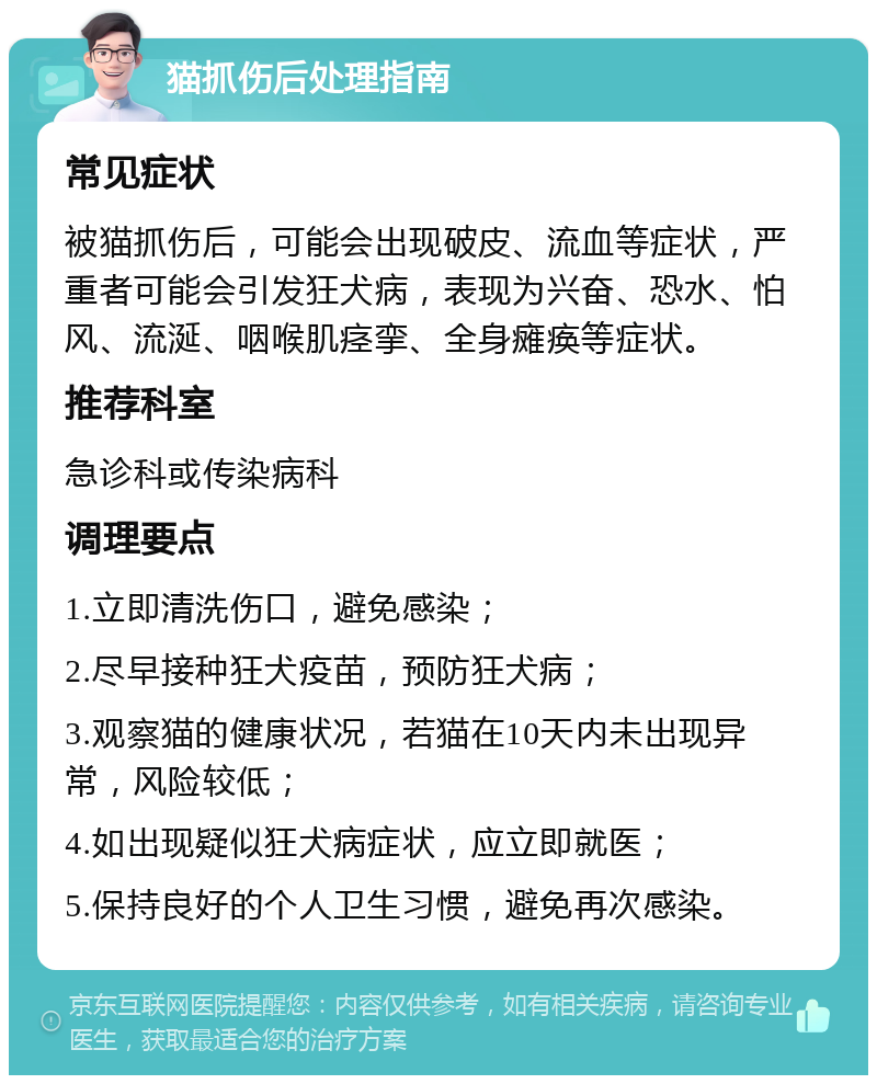 猫抓伤后处理指南 常见症状 被猫抓伤后，可能会出现破皮、流血等症状，严重者可能会引发狂犬病，表现为兴奋、恐水、怕风、流涎、咽喉肌痉挛、全身瘫痪等症状。 推荐科室 急诊科或传染病科 调理要点 1.立即清洗伤口，避免感染； 2.尽早接种狂犬疫苗，预防狂犬病； 3.观察猫的健康状况，若猫在10天内未出现异常，风险较低； 4.如出现疑似狂犬病症状，应立即就医； 5.保持良好的个人卫生习惯，避免再次感染。