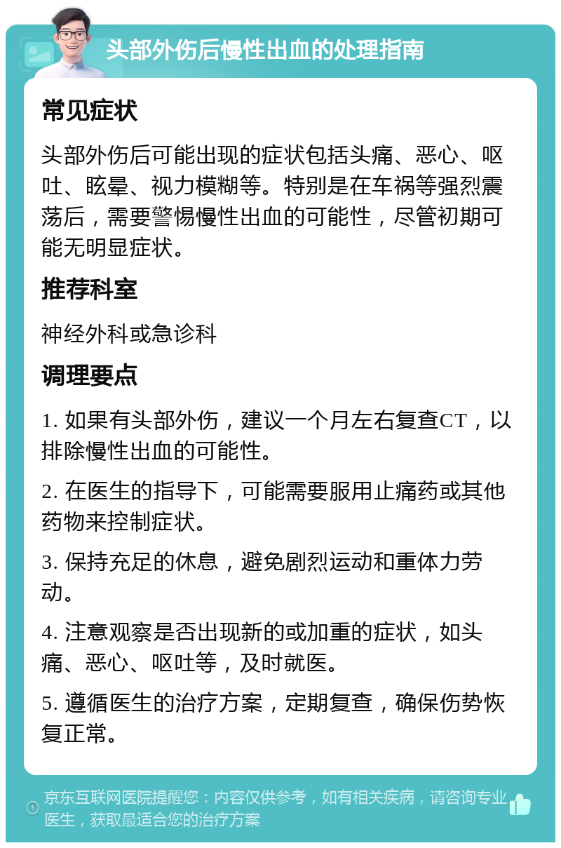 头部外伤后慢性出血的处理指南 常见症状 头部外伤后可能出现的症状包括头痛、恶心、呕吐、眩晕、视力模糊等。特别是在车祸等强烈震荡后，需要警惕慢性出血的可能性，尽管初期可能无明显症状。 推荐科室 神经外科或急诊科 调理要点 1. 如果有头部外伤，建议一个月左右复查CT，以排除慢性出血的可能性。 2. 在医生的指导下，可能需要服用止痛药或其他药物来控制症状。 3. 保持充足的休息，避免剧烈运动和重体力劳动。 4. 注意观察是否出现新的或加重的症状，如头痛、恶心、呕吐等，及时就医。 5. 遵循医生的治疗方案，定期复查，确保伤势恢复正常。