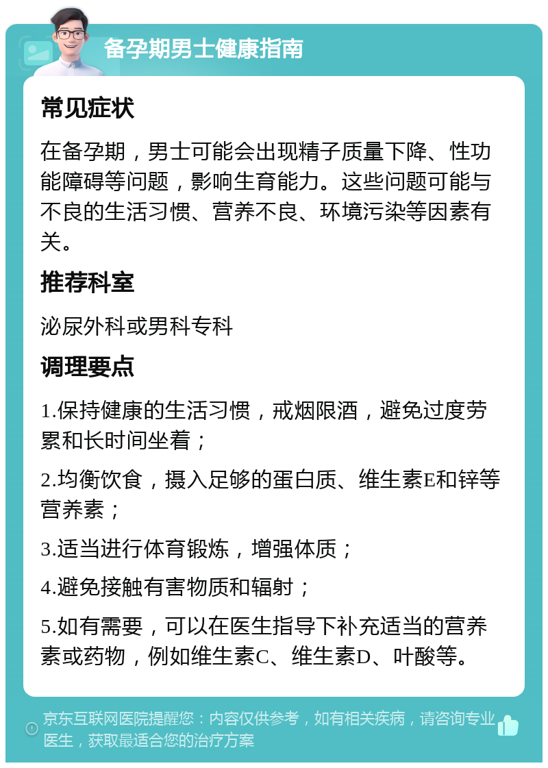 备孕期男士健康指南 常见症状 在备孕期，男士可能会出现精子质量下降、性功能障碍等问题，影响生育能力。这些问题可能与不良的生活习惯、营养不良、环境污染等因素有关。 推荐科室 泌尿外科或男科专科 调理要点 1.保持健康的生活习惯，戒烟限酒，避免过度劳累和长时间坐着； 2.均衡饮食，摄入足够的蛋白质、维生素E和锌等营养素； 3.适当进行体育锻炼，增强体质； 4.避免接触有害物质和辐射； 5.如有需要，可以在医生指导下补充适当的营养素或药物，例如维生素C、维生素D、叶酸等。