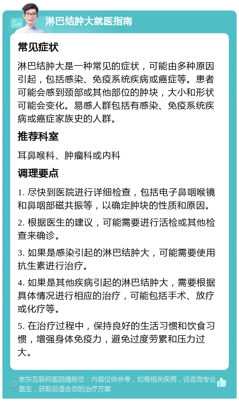 淋巴结肿大就医指南 常见症状 淋巴结肿大是一种常见的症状，可能由多种原因引起，包括感染、免疫系统疾病或癌症等。患者可能会感到颈部或其他部位的肿块，大小和形状可能会变化。易感人群包括有感染、免疫系统疾病或癌症家族史的人群。 推荐科室 耳鼻喉科、肿瘤科或内科 调理要点 1. 尽快到医院进行详细检查，包括电子鼻咽喉镜和鼻咽部磁共振等，以确定肿块的性质和原因。 2. 根据医生的建议，可能需要进行活检或其他检查来确诊。 3. 如果是感染引起的淋巴结肿大，可能需要使用抗生素进行治疗。 4. 如果是其他疾病引起的淋巴结肿大，需要根据具体情况进行相应的治疗，可能包括手术、放疗或化疗等。 5. 在治疗过程中，保持良好的生活习惯和饮食习惯，增强身体免疫力，避免过度劳累和压力过大。