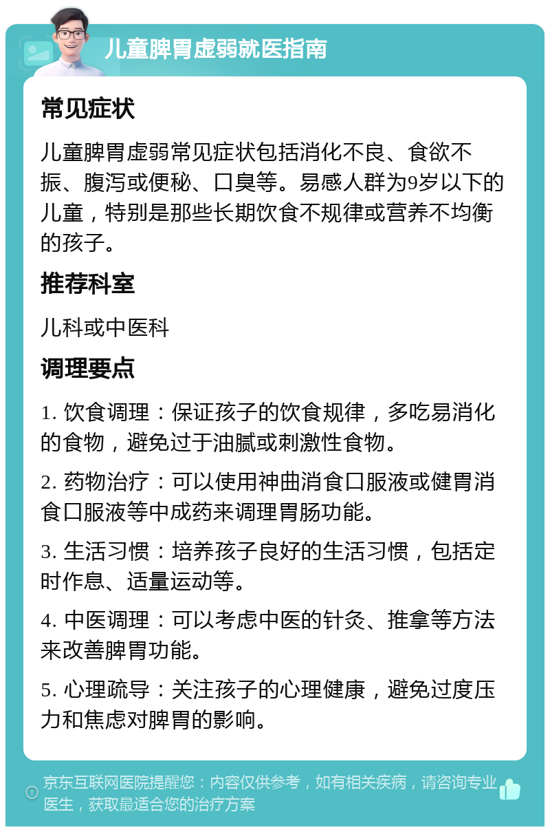 儿童脾胃虚弱就医指南 常见症状 儿童脾胃虚弱常见症状包括消化不良、食欲不振、腹泻或便秘、口臭等。易感人群为9岁以下的儿童，特别是那些长期饮食不规律或营养不均衡的孩子。 推荐科室 儿科或中医科 调理要点 1. 饮食调理：保证孩子的饮食规律，多吃易消化的食物，避免过于油腻或刺激性食物。 2. 药物治疗：可以使用神曲消食口服液或健胃消食口服液等中成药来调理胃肠功能。 3. 生活习惯：培养孩子良好的生活习惯，包括定时作息、适量运动等。 4. 中医调理：可以考虑中医的针灸、推拿等方法来改善脾胃功能。 5. 心理疏导：关注孩子的心理健康，避免过度压力和焦虑对脾胃的影响。