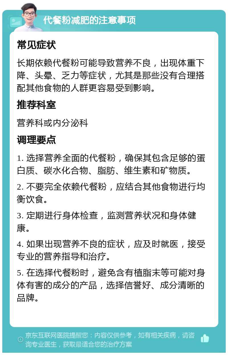 代餐粉减肥的注意事项 常见症状 长期依赖代餐粉可能导致营养不良，出现体重下降、头晕、乏力等症状，尤其是那些没有合理搭配其他食物的人群更容易受到影响。 推荐科室 营养科或内分泌科 调理要点 1. 选择营养全面的代餐粉，确保其包含足够的蛋白质、碳水化合物、脂肪、维生素和矿物质。 2. 不要完全依赖代餐粉，应结合其他食物进行均衡饮食。 3. 定期进行身体检查，监测营养状况和身体健康。 4. 如果出现营养不良的症状，应及时就医，接受专业的营养指导和治疗。 5. 在选择代餐粉时，避免含有植脂末等可能对身体有害的成分的产品，选择信誉好、成分清晰的品牌。