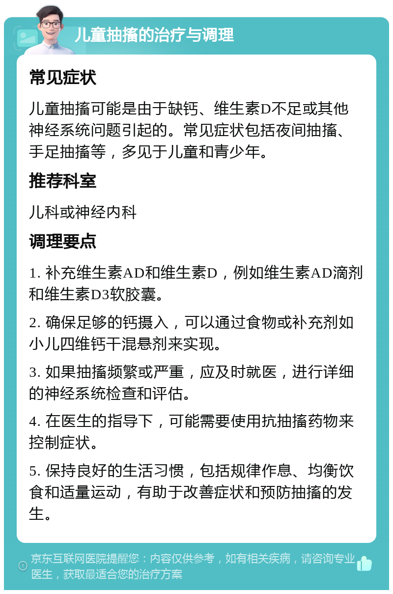 儿童抽搐的治疗与调理 常见症状 儿童抽搐可能是由于缺钙、维生素D不足或其他神经系统问题引起的。常见症状包括夜间抽搐、手足抽搐等，多见于儿童和青少年。 推荐科室 儿科或神经内科 调理要点 1. 补充维生素AD和维生素D，例如维生素AD滴剂和维生素D3软胶囊。 2. 确保足够的钙摄入，可以通过食物或补充剂如小儿四维钙干混悬剂来实现。 3. 如果抽搐频繁或严重，应及时就医，进行详细的神经系统检查和评估。 4. 在医生的指导下，可能需要使用抗抽搐药物来控制症状。 5. 保持良好的生活习惯，包括规律作息、均衡饮食和适量运动，有助于改善症状和预防抽搐的发生。