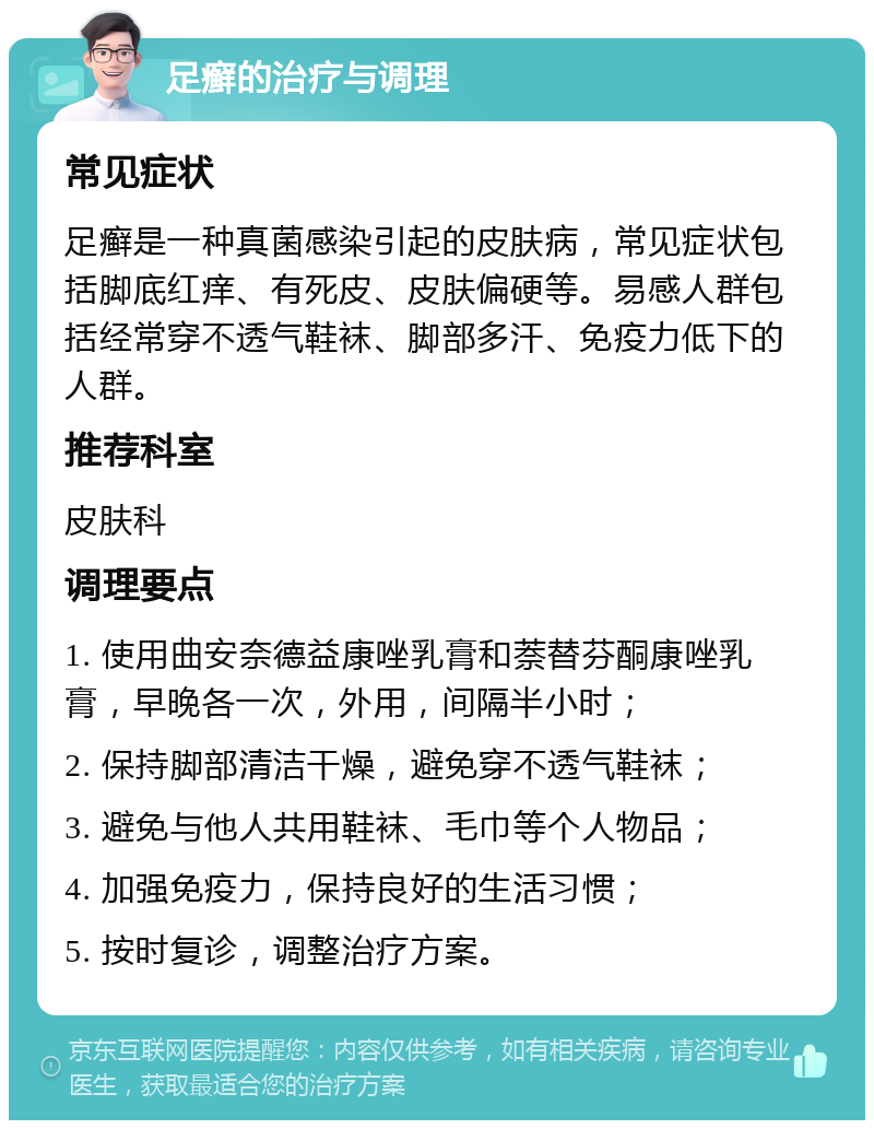 足癣的治疗与调理 常见症状 足癣是一种真菌感染引起的皮肤病，常见症状包括脚底红痒、有死皮、皮肤偏硬等。易感人群包括经常穿不透气鞋袜、脚部多汗、免疫力低下的人群。 推荐科室 皮肤科 调理要点 1. 使用曲安奈德益康唑乳膏和萘替芬酮康唑乳膏，早晚各一次，外用，间隔半小时； 2. 保持脚部清洁干燥，避免穿不透气鞋袜； 3. 避免与他人共用鞋袜、毛巾等个人物品； 4. 加强免疫力，保持良好的生活习惯； 5. 按时复诊，调整治疗方案。