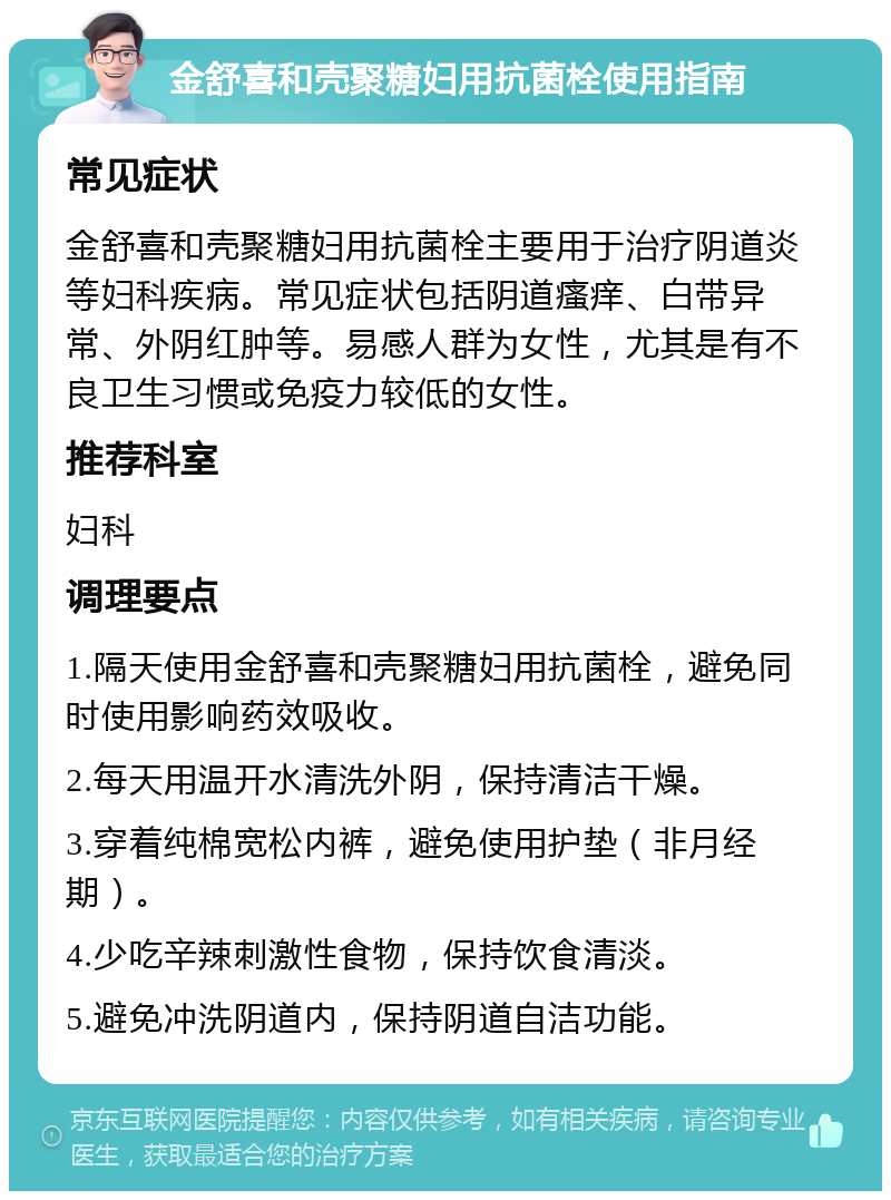 金舒喜和壳聚糖妇用抗菌栓使用指南 常见症状 金舒喜和壳聚糖妇用抗菌栓主要用于治疗阴道炎等妇科疾病。常见症状包括阴道瘙痒、白带异常、外阴红肿等。易感人群为女性，尤其是有不良卫生习惯或免疫力较低的女性。 推荐科室 妇科 调理要点 1.隔天使用金舒喜和壳聚糖妇用抗菌栓，避免同时使用影响药效吸收。 2.每天用温开水清洗外阴，保持清洁干燥。 3.穿着纯棉宽松内裤，避免使用护垫（非月经期）。 4.少吃辛辣刺激性食物，保持饮食清淡。 5.避免冲洗阴道内，保持阴道自洁功能。