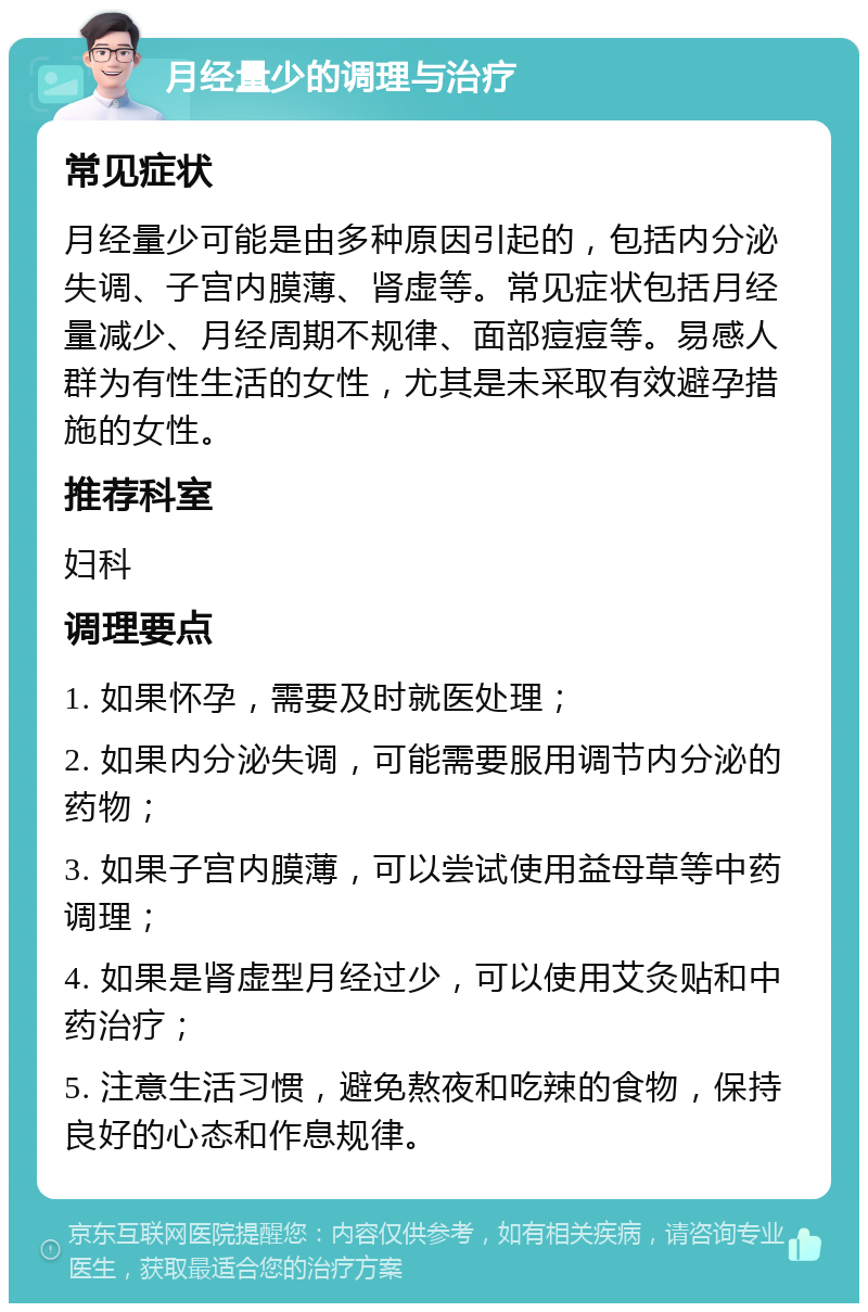 月经量少的调理与治疗 常见症状 月经量少可能是由多种原因引起的，包括内分泌失调、子宫内膜薄、肾虚等。常见症状包括月经量减少、月经周期不规律、面部痘痘等。易感人群为有性生活的女性，尤其是未采取有效避孕措施的女性。 推荐科室 妇科 调理要点 1. 如果怀孕，需要及时就医处理； 2. 如果内分泌失调，可能需要服用调节内分泌的药物； 3. 如果子宫内膜薄，可以尝试使用益母草等中药调理； 4. 如果是肾虚型月经过少，可以使用艾灸贴和中药治疗； 5. 注意生活习惯，避免熬夜和吃辣的食物，保持良好的心态和作息规律。